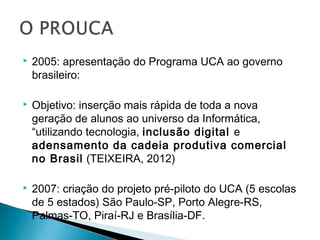    2005: apresentação do Programa UCA ao governo
    brasileiro:

   Objetivo: inserção mais rápida de toda a nova
    geração de alunos ao universo da Informática,
    “utilizando tecnologia, inclusão digital e
    adensamento da cadeia produtiva comercial
    no Brasil (TEIXEIRA, 2012)

   2007: criação do projeto pré-piloto do UCA (5 escolas
    de 5 estados) São Paulo-SP, Porto Alegre-RS,
    Palmas-TO, Piraí-RJ e Brasília-DF.
 