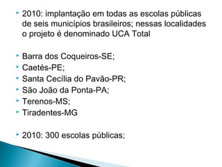    2010: implantação em todas as escolas públicas
    de seis municípios brasileiros; nessas localidades
    o projeto é denominado UCA Total

 Barra dos Coqueiros-SE;
 Caetés-PE;
 Santa Cecília do Pavão-PR;
 São João da Ponta-PA;
 Terenos-MS;
 Tiradentes-MG


   2010: 300 escolas públicas;
 