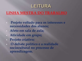 LINHA MESTRA DO TRABALHO
 Projeto voltado para os interesses e
necessidades dos alunos;
 Afeto em sala de aula;
 Atividade em grupo;
 Projeto criativo;
 O debate político e a realidade
sociocultural no processo de
aprendizagem.
 