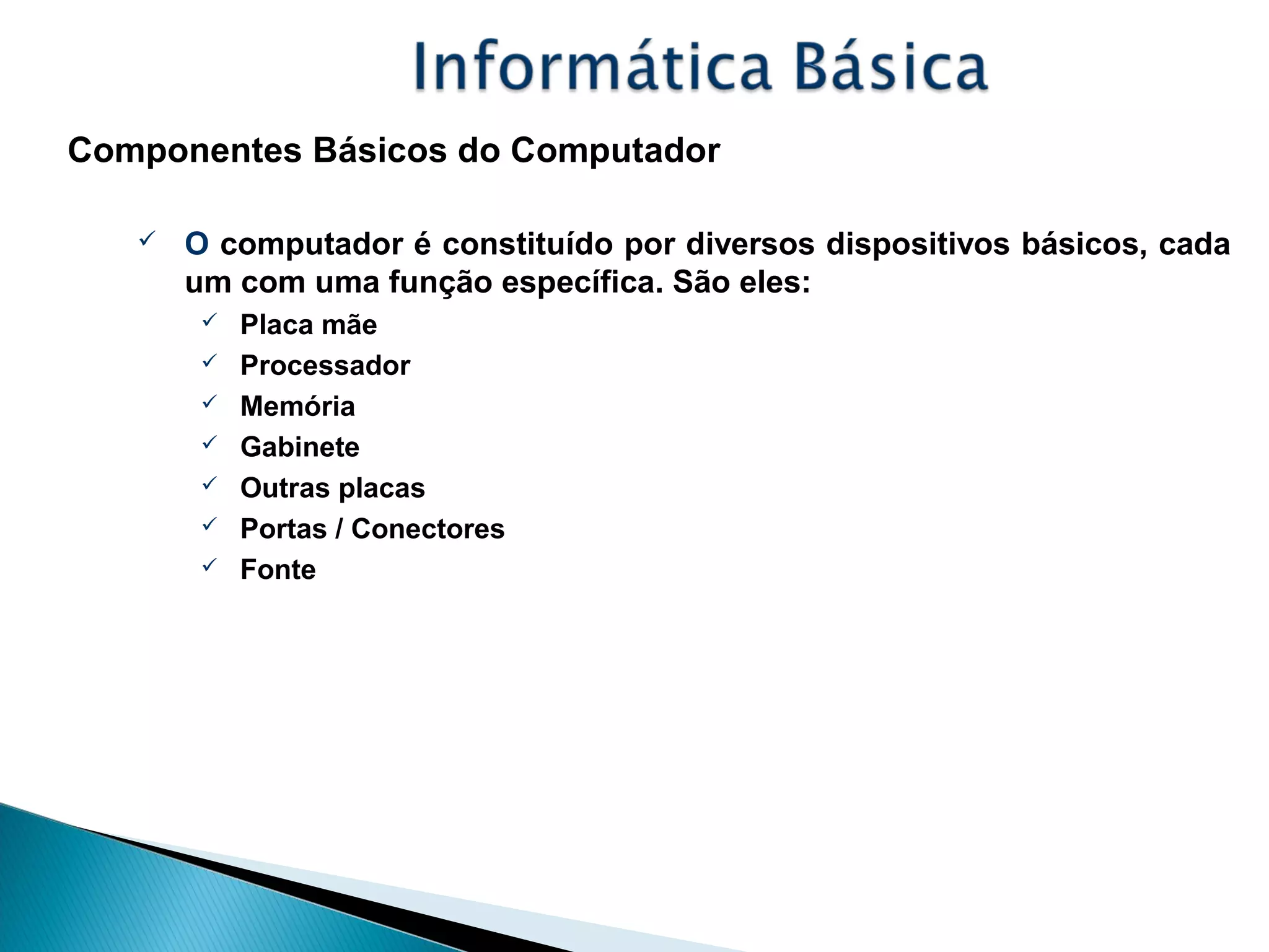 Componentes Básicos do Computador
 O computador é constituído por diversos dispositivos básicos, cada
um com uma função específica. São eles:
 Placa mãe
 Processador
 Memória
 Gabinete
 Outras placas
 Portas / Conectores
 Fonte
 