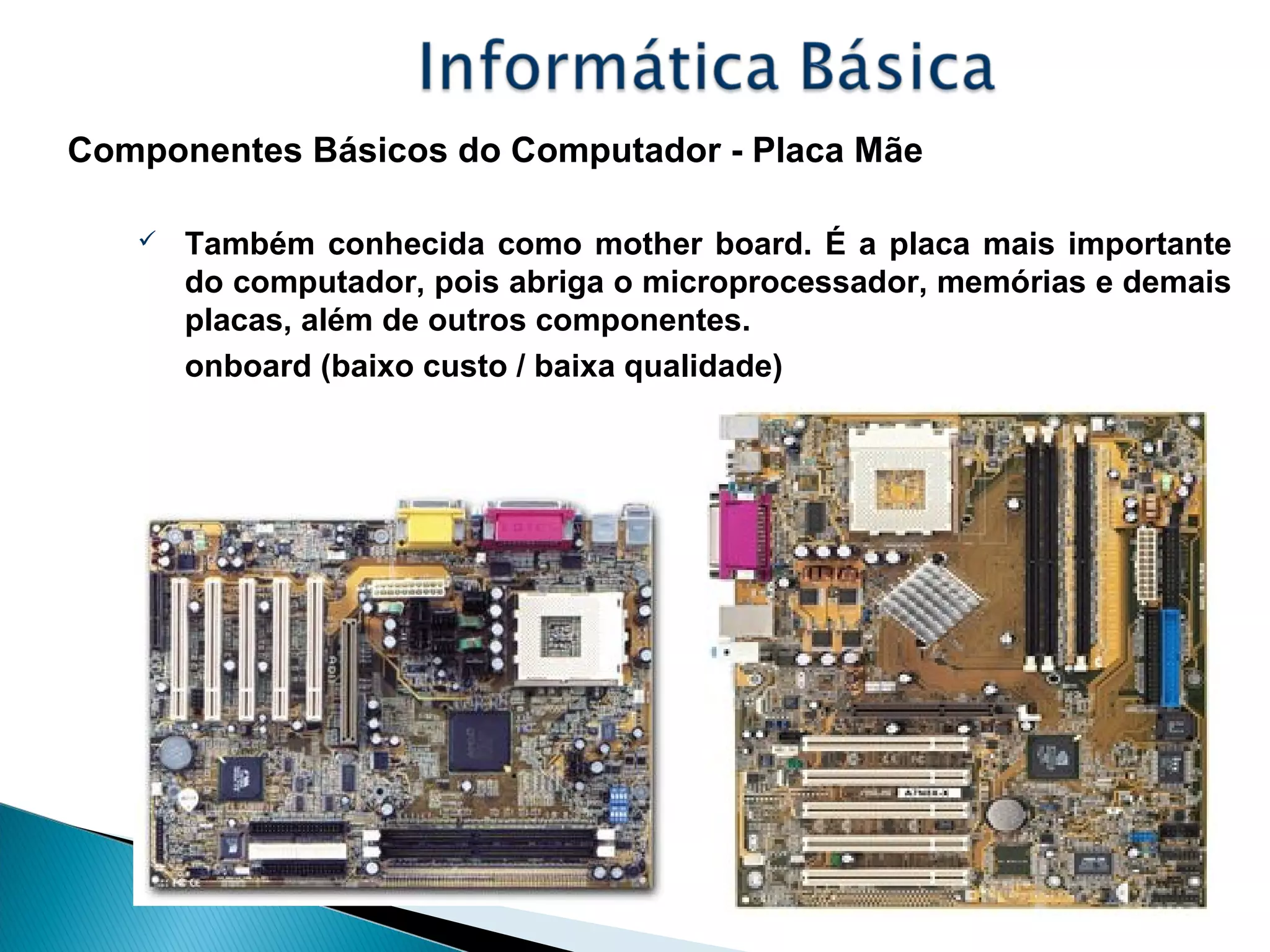 Componentes Básicos do Computador - Placa Mãe
 Também conhecida como mother board. É a placa mais importante
do computador, pois abriga o microprocessador, memórias e demais
placas, além de outros componentes.
onboard (baixo custo / baixa qualidade)
 