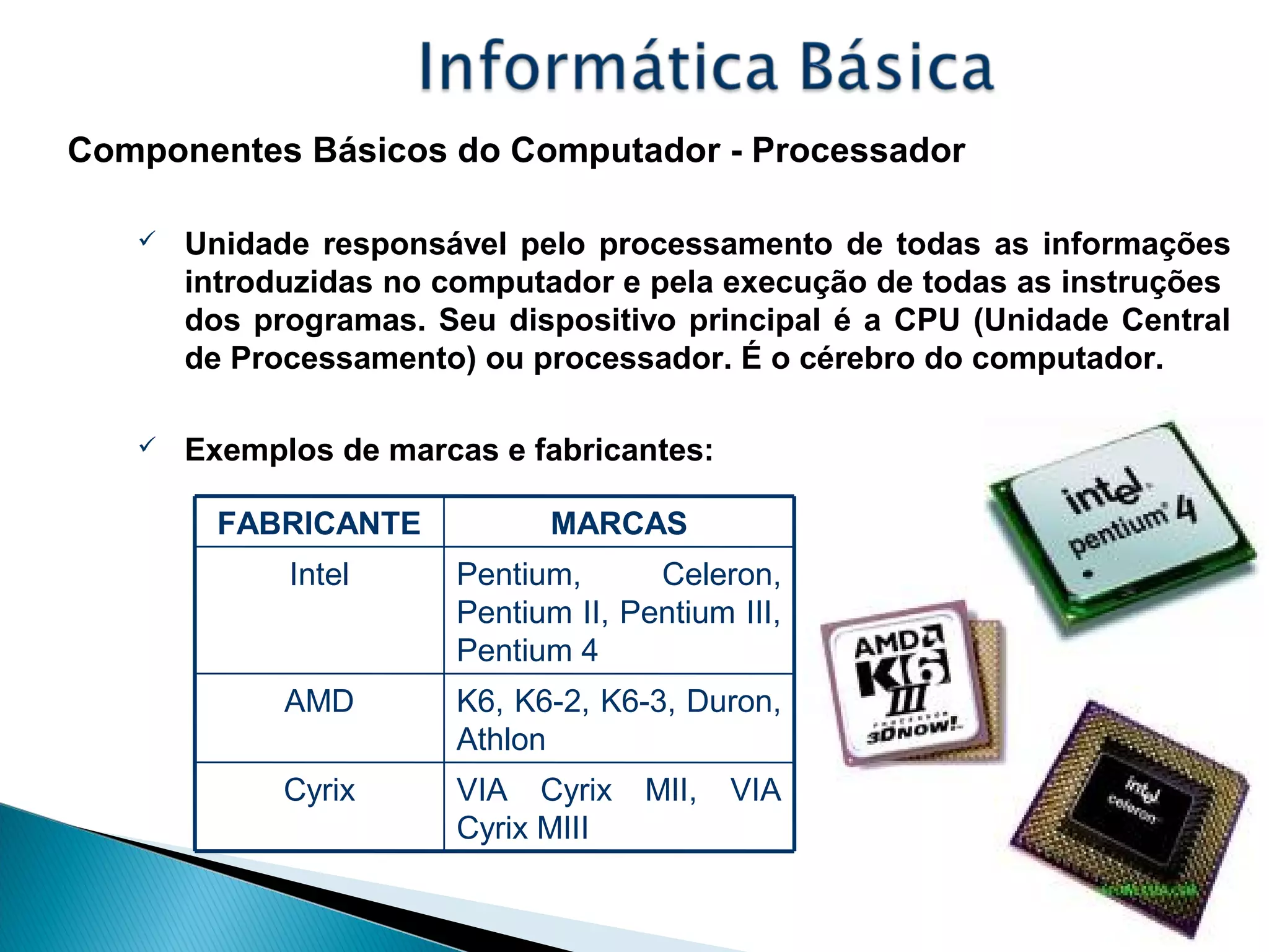 Componentes Básicos do Computador - Processador
 Unidade responsável pelo processamento de todas as informações
introduzidas no computador e pela execução de todas as instruções
dos programas. Seu dispositivo principal é a CPU (Unidade Central
de Processamento) ou processador. É o cérebro do computador.
 Exemplos de marcas e fabricantes:
VIA Cyrix MII, VIA
Cyrix MIII
Cyrix
K6, K6-2, K6-3, Duron,
Athlon
AMD
Pentium, Celeron,
Pentium II, Pentium III,
Pentium 4
Intel
MARCASFABRICANTE
 