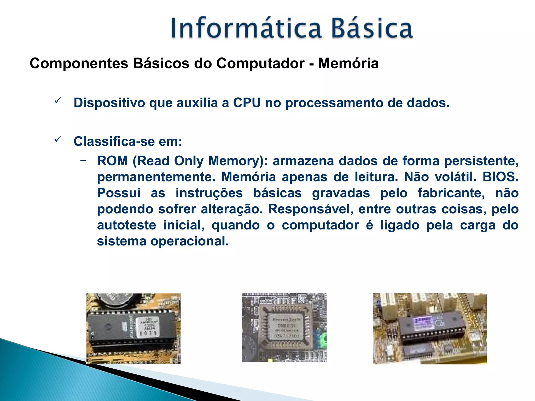 Componentes Básicos do Computador - Memória
 Dispositivo que auxilia a CPU no processamento de dados.
 Classifica-se em:
– ROM (Read Only Memory): armazena dados de forma persistente,
permanentemente. Memória apenas de leitura. Não volátil. BIOS.
Possui as instruções básicas gravadas pelo fabricante, não
podendo sofrer alteração. Responsável, entre outras coisas, pelo
autoteste inicial, quando o computador é ligado pela carga do
sistema operacional.
 