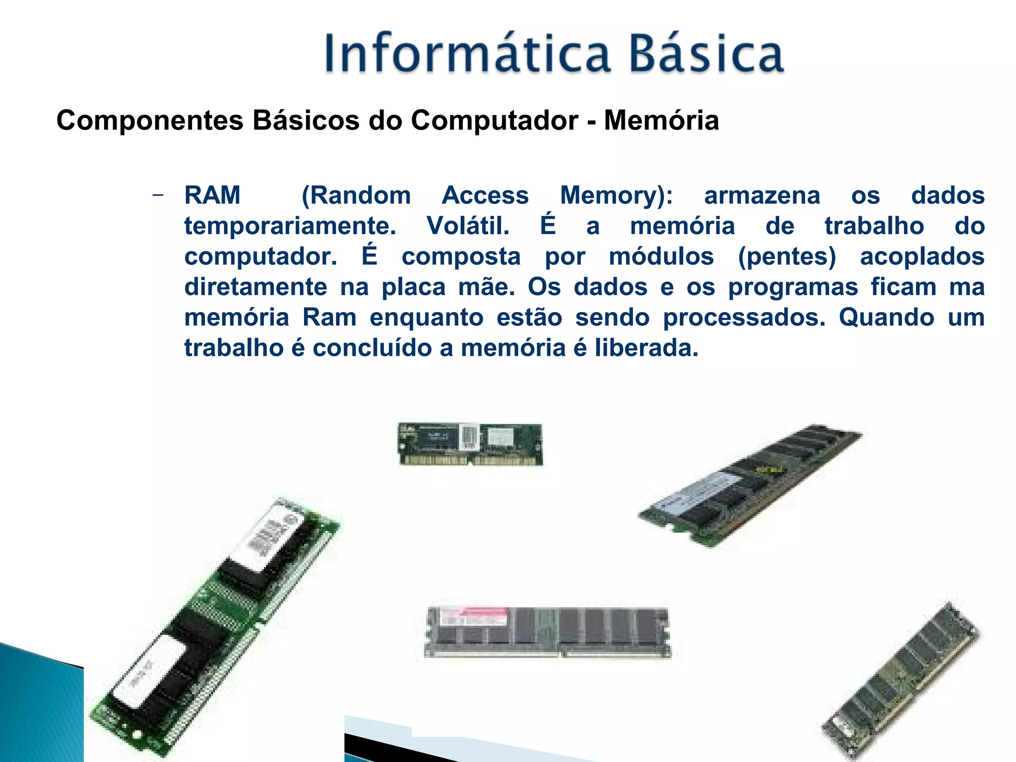 Componentes Básicos do Computador - Memória
– RAM (Random Access Memory): armazena os dados
temporariamente. Volátil. É a memória de trabalho do
computador. É composta por módulos (pentes) acoplados
diretamente na placa mãe. Os dados e os programas ficam ma
memória Ram enquanto estão sendo processados. Quando um
trabalho é concluído a memória é liberada.
 