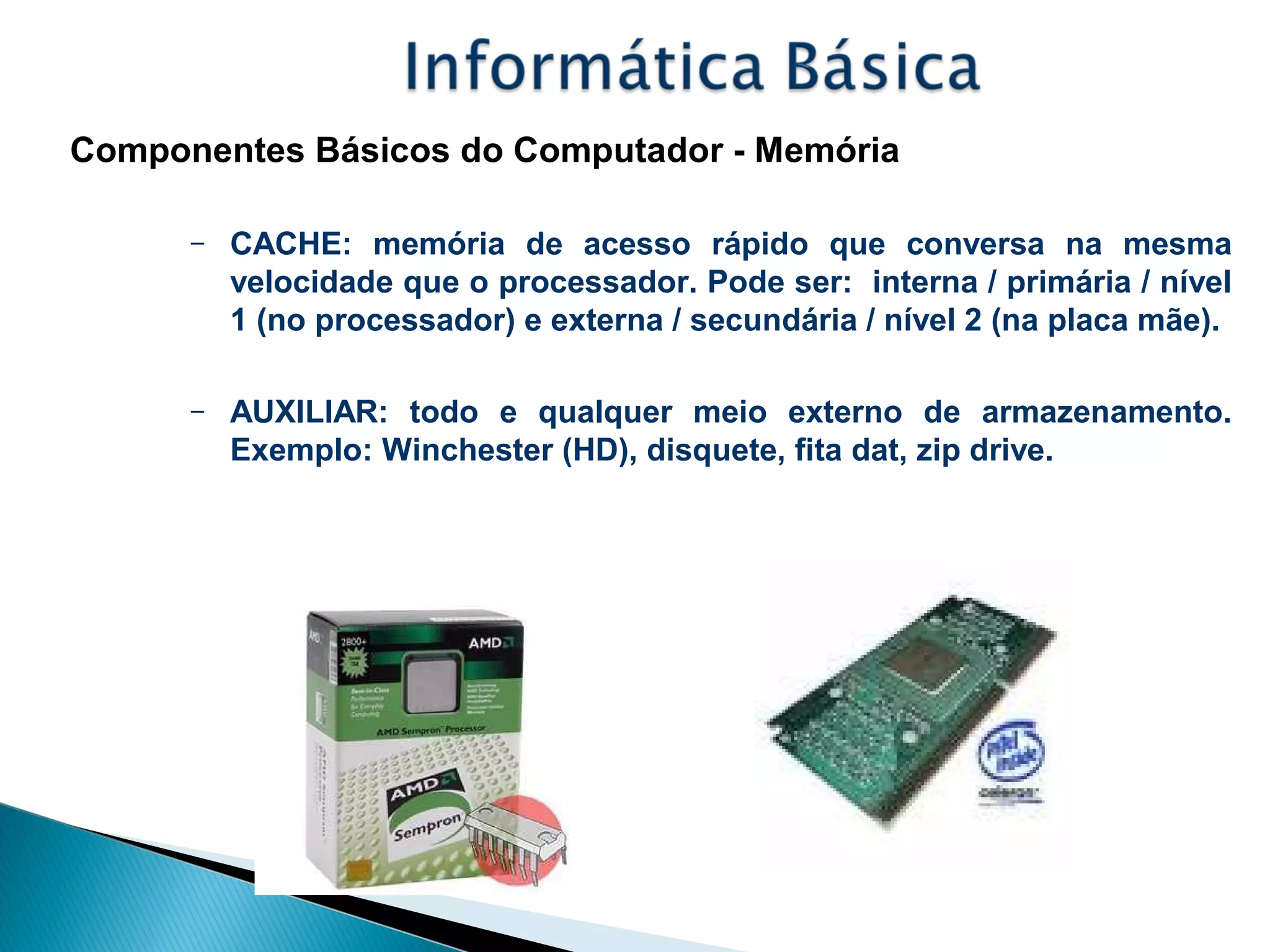 Componentes Básicos do Computador - Memória
– CACHE: memória de acesso rápido que conversa na mesma
velocidade que o processador. Pode ser: interna / primária / nível
1 (no processador) e externa / secundária / nível 2 (na placa mãe).
– AUXILIAR: todo e qualquer meio externo de armazenamento.
Exemplo: Winchester (HD), disquete, fita dat, zip drive.
 