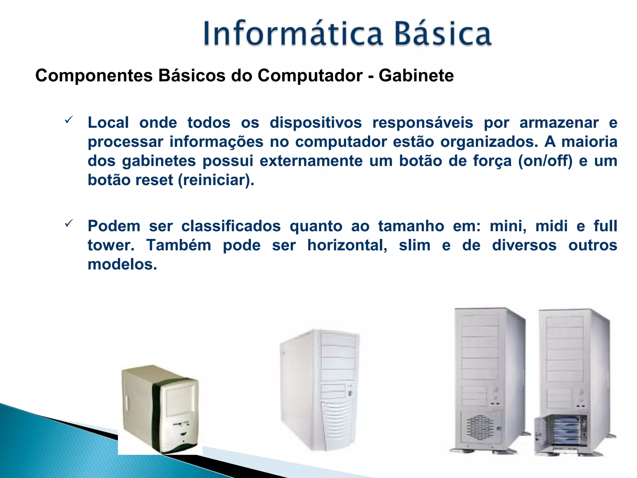 Componentes Básicos do Computador - Gabinete
 Local onde todos os dispositivos responsáveis por armazenar e
processar informações no computador estão organizados. A maioria
dos gabinetes possui externamente um botão de força (on/off) e um
botão reset (reiniciar).
 Podem ser classificados quanto ao tamanho em: mini, midi e full
tower. Também pode ser horizontal, slim e de diversos outros
modelos.
 