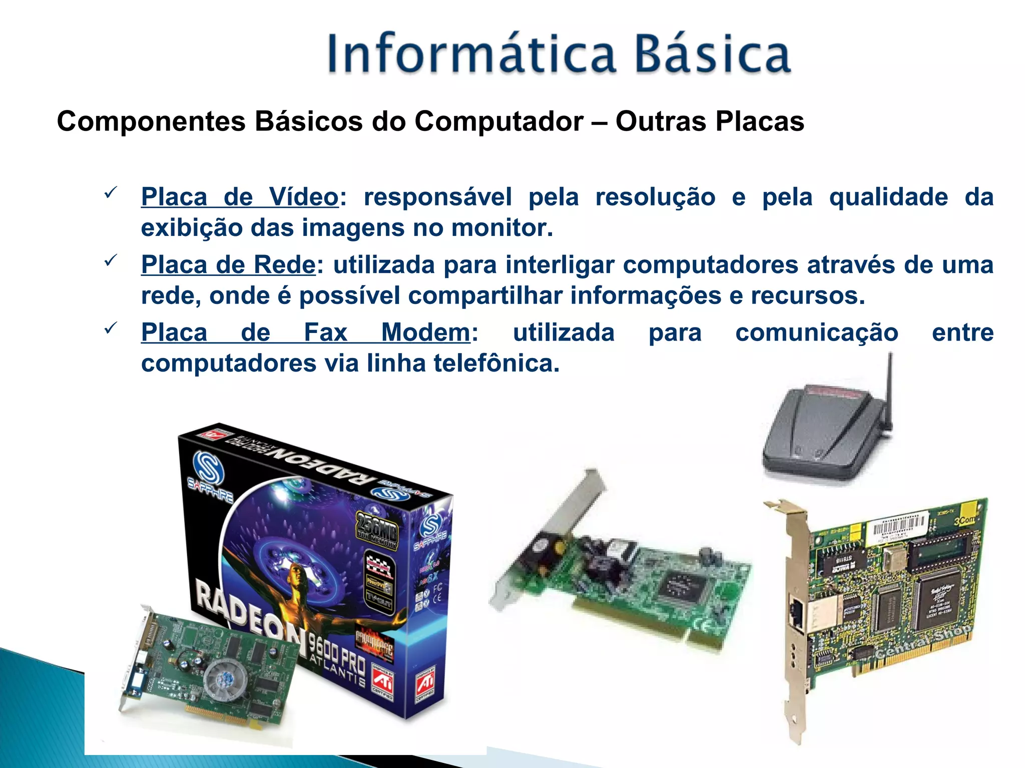 Componentes Básicos do Computador – Outras Placas
 Placa de Vídeo: responsável pela resolução e pela qualidade da
exibição das imagens no monitor.
 Placa de Rede: utilizada para interligar computadores através de uma
rede, onde é possível compartilhar informações e recursos.
 Placa de Fax Modem: utilizada para comunicação entre
computadores via linha telefônica.
 