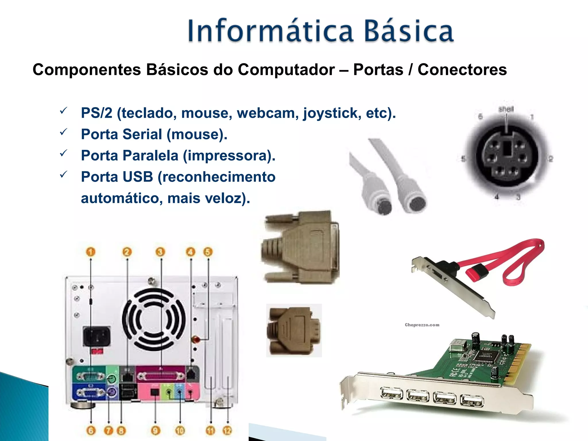 Componentes Básicos do Computador – Portas / Conectores
 PS/2 (teclado, mouse, webcam, joystick, etc).
 Porta Serial (mouse).
 Porta Paralela (impressora).
 Porta USB (reconhecimento
automático, mais veloz).
 