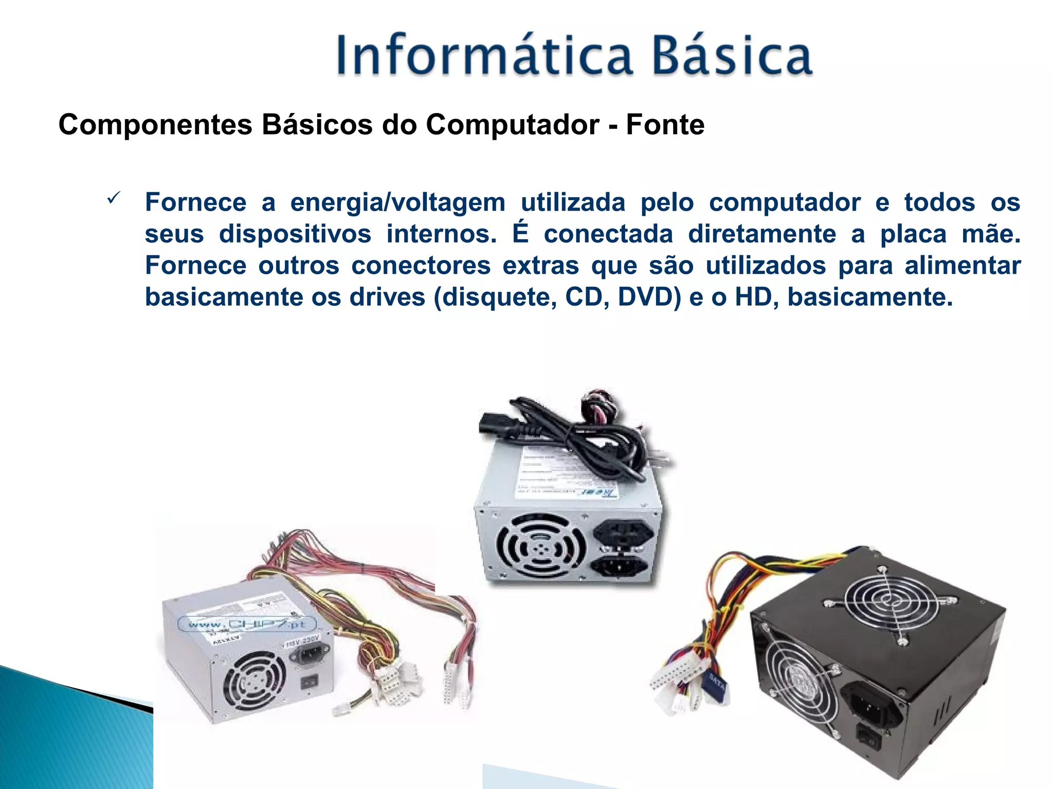 Componentes Básicos do Computador - Fonte
 Fornece a energia/voltagem utilizada pelo computador e todos os
seus dispositivos internos. É conectada diretamente a placa mãe.
Fornece outros conectores extras que são utilizados para alimentar
basicamente os drives (disquete, CD, DVD) e o HD, basicamente.
 