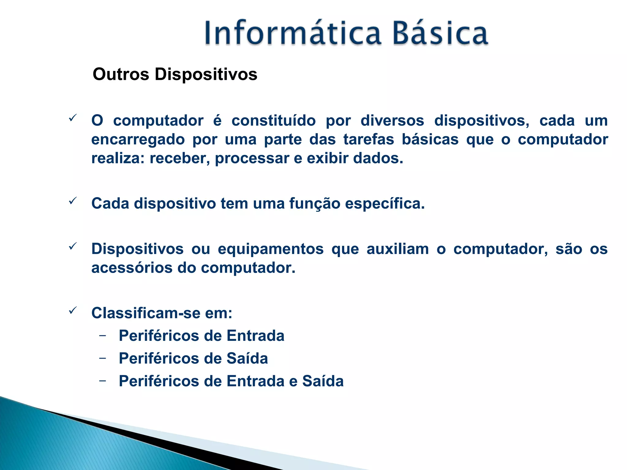 Outros Dispositivos
 O computador é constituído por diversos dispositivos, cada um
encarregado por uma parte das tarefas básicas que o computador
realiza: receber, processar e exibir dados.
 Cada dispositivo tem uma função específica.
 Dispositivos ou equipamentos que auxiliam o computador, são os
acessórios do computador.
 Classificam-se em:
– Periféricos de Entrada
– Periféricos de Saída
– Periféricos de Entrada e Saída
 