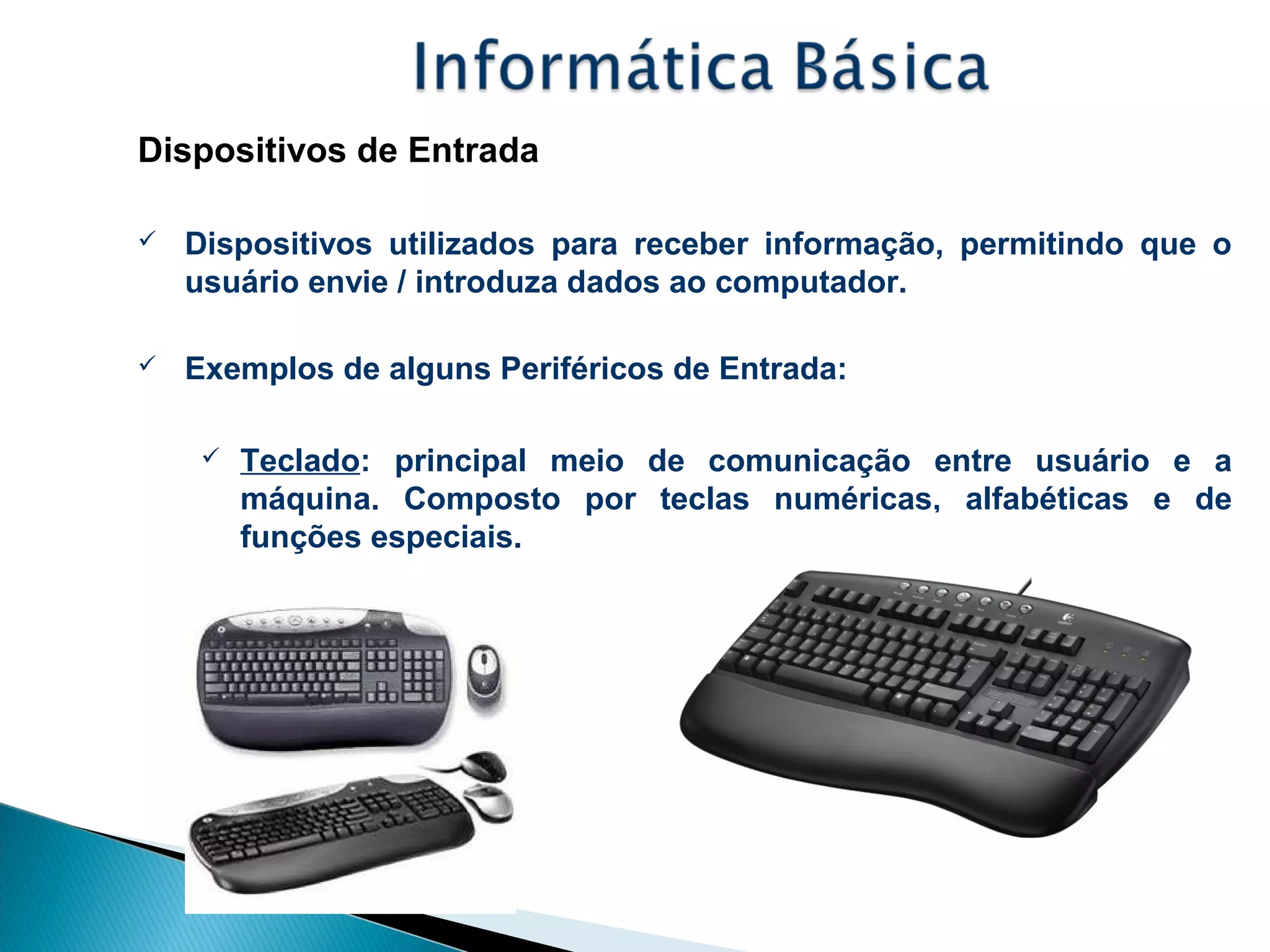 Dispositivos de Entrada
 Dispositivos utilizados para receber informação, permitindo que o
usuário envie / introduza dados ao computador.
 Exemplos de alguns Periféricos de Entrada:
 Teclado: principal meio de comunicação entre usuário e a
máquina. Composto por teclas numéricas, alfabéticas e de
funções especiais.
 