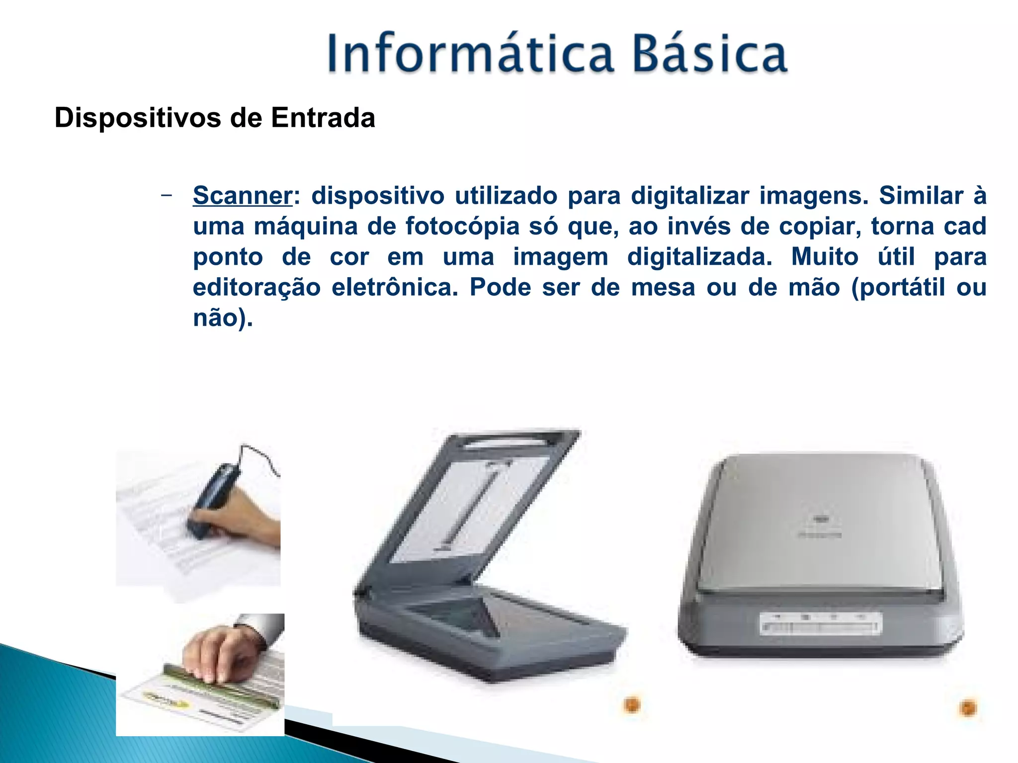 Dispositivos de Entrada
– Scanner: dispositivo utilizado para digitalizar imagens. Similar à
uma máquina de fotocópia só que, ao invés de copiar, torna cad
ponto de cor em uma imagem digitalizada. Muito útil para
editoração eletrônica. Pode ser de mesa ou de mão (portátil ou
não).
 
