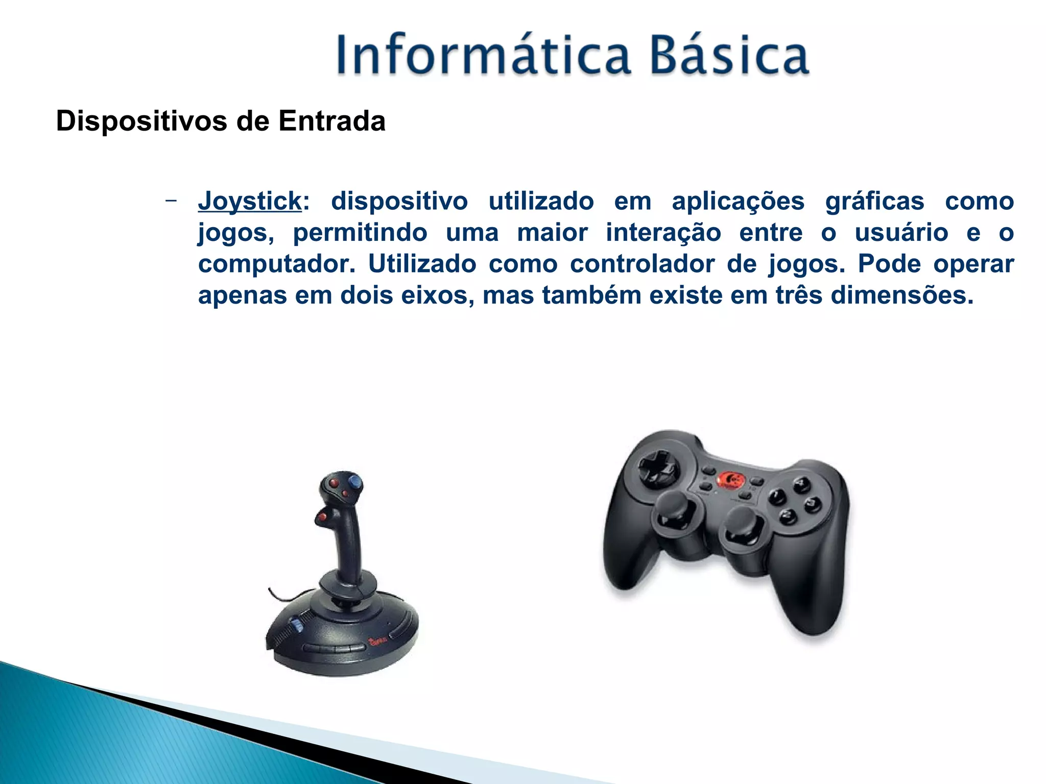 Dispositivos de Entrada
– Joystick: dispositivo utilizado em aplicações gráficas como
jogos, permitindo uma maior interação entre o usuário e o
computador. Utilizado como controlador de jogos. Pode operar
apenas em dois eixos, mas também existe em três dimensões.
 
