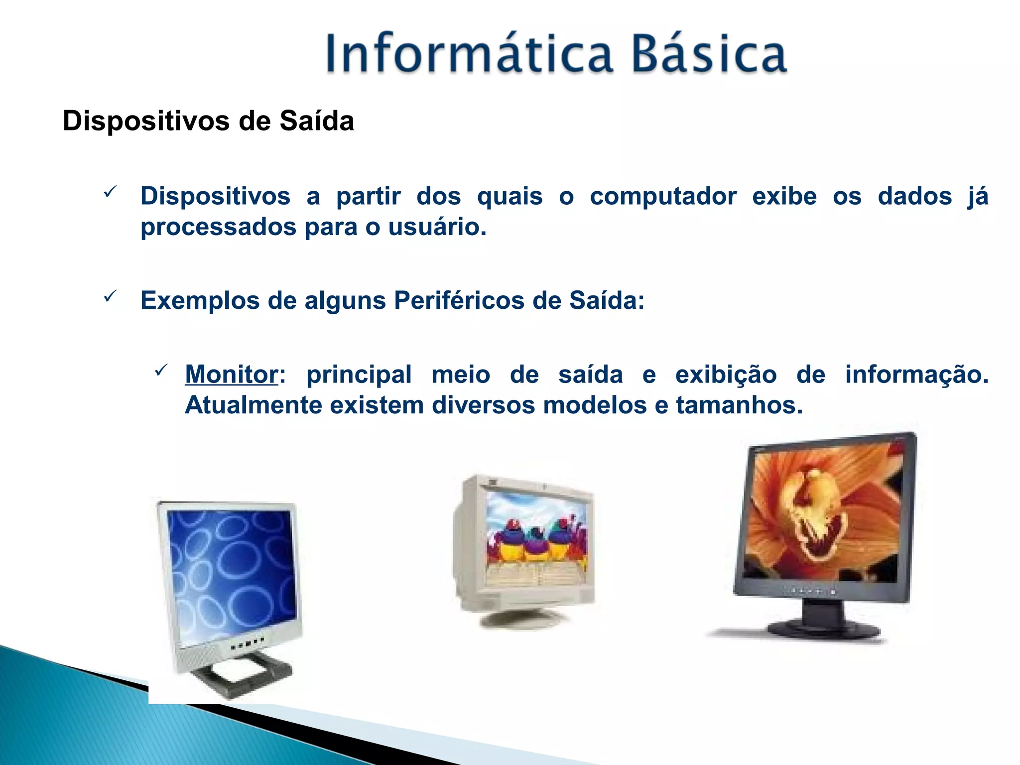 Dispositivos de Saída
 Dispositivos a partir dos quais o computador exibe os dados já
processados para o usuário.
 Exemplos de alguns Periféricos de Saída:
 Monitor: principal meio de saída e exibição de informação.
Atualmente existem diversos modelos e tamanhos.
 