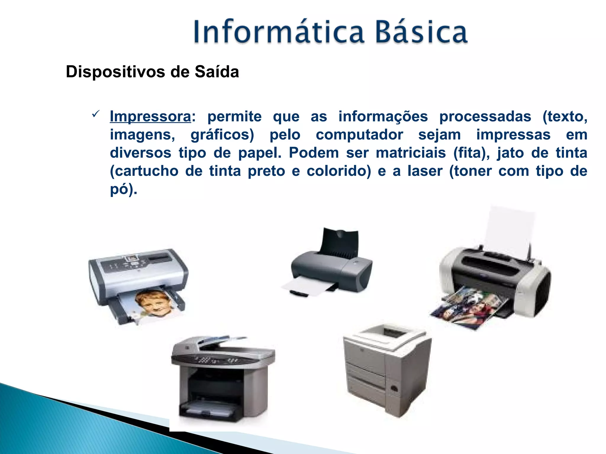 Dispositivos de Saída
 Impressora: permite que as informações processadas (texto,
imagens, gráficos) pelo computador sejam impressas em
diversos tipo de papel. Podem ser matriciais (fita), jato de tinta
(cartucho de tinta preto e colorido) e a laser (toner com tipo de
pó).
 