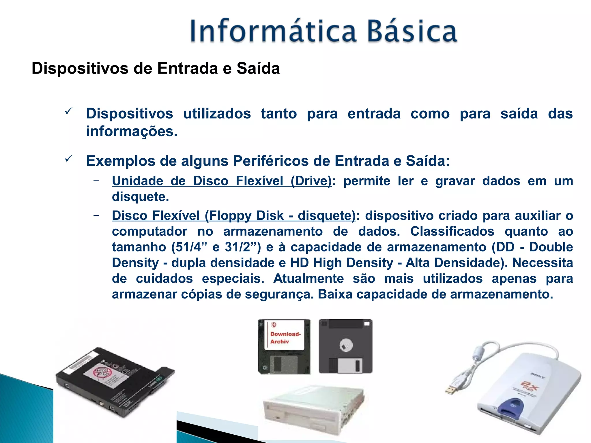 Dispositivos de Entrada e Saída
 Dispositivos utilizados tanto para entrada como para saída das
informações.
 Exemplos de alguns Periféricos de Entrada e Saída:
– Unidade de Disco Flexível (Drive): permite ler e gravar dados em um
disquete.
– Disco Flexível (Floppy Disk - disquete): dispositivo criado para auxiliar o
computador no armazenamento de dados. Classificados quanto ao
tamanho (51/4” e 31/2”) e à capacidade de armazenamento (DD - Double
Density - dupla densidade e HD High Density - Alta Densidade). Necessita
de cuidados especiais. Atualmente são mais utilizados apenas para
armazenar cópias de segurança. Baixa capacidade de armazenamento.
 