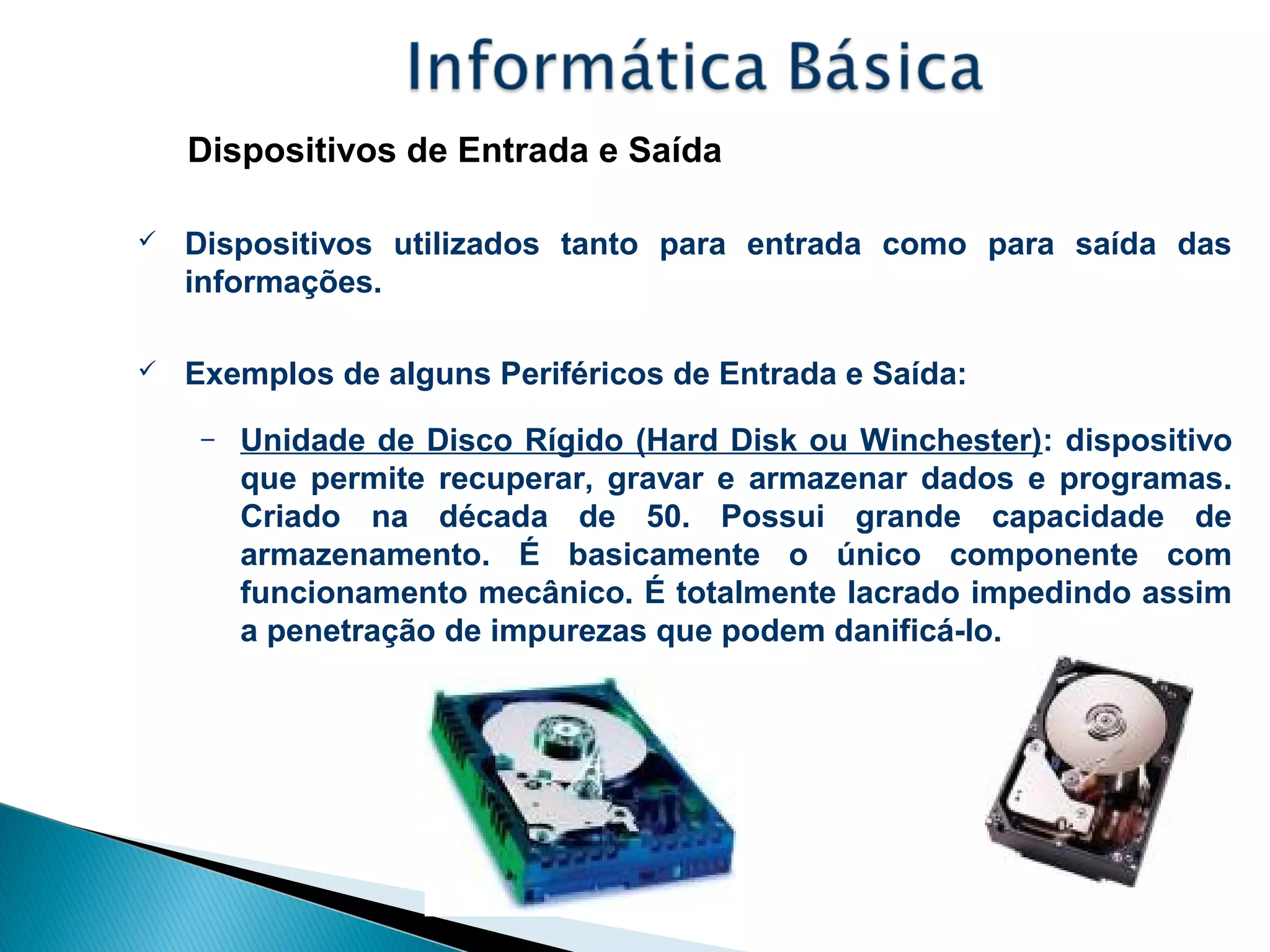 Dispositivos de Entrada e Saída
 Dispositivos utilizados tanto para entrada como para saída das
informações.
 Exemplos de alguns Periféricos de Entrada e Saída:
– Unidade de Disco Rígido (Hard Disk ou Winchester): dispositivo
que permite recuperar, gravar e armazenar dados e programas.
Criado na década de 50. Possui grande capacidade de
armazenamento. É basicamente o único componente com
funcionamento mecânico. É totalmente lacrado impedindo assim
a penetração de impurezas que podem danificá-lo.
 