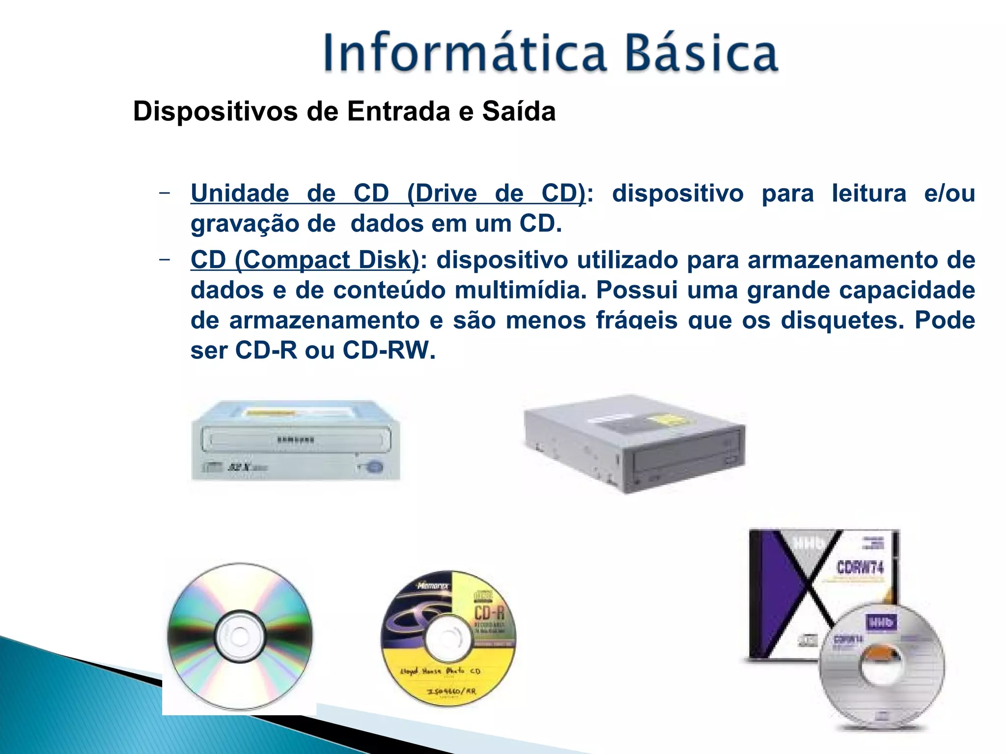 Dispositivos de Entrada e Saída
– Unidade de CD (Drive de CD): dispositivo para leitura e/ou
gravação de dados em um CD.
– CD (Compact Disk): dispositivo utilizado para armazenamento de
dados e de conteúdo multimídia. Possui uma grande capacidade
de armazenamento e são menos frágeis que os disquetes. Pode
ser CD-R ou CD-RW.
 
