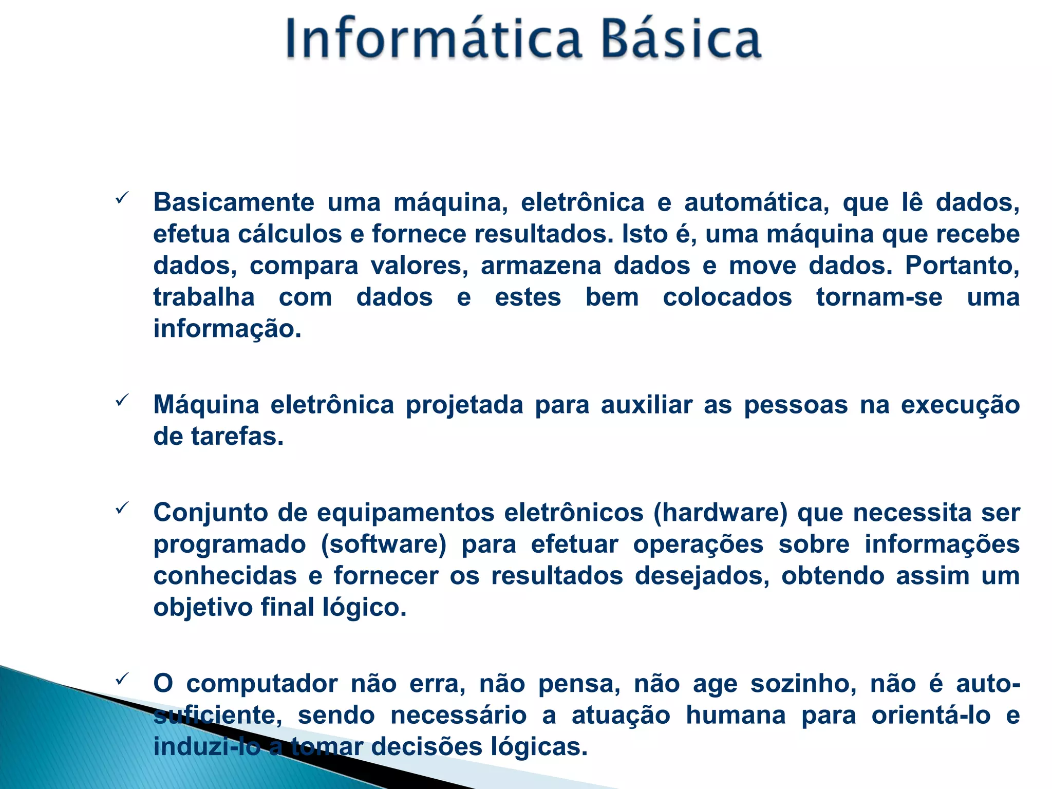 Conceitos Básicos - Computador
 Basicamente uma máquina, eletrônica e automática, que lê dados,
efetua cálculos e fornece resultados. Isto é, uma máquina que recebe
dados, compara valores, armazena dados e move dados. Portanto,
trabalha com dados e estes bem colocados tornam-se uma
informação.
 Máquina eletrônica projetada para auxiliar as pessoas na execução
de tarefas.
 Conjunto de equipamentos eletrônicos (hardware) que necessita ser
programado (software) para efetuar operações sobre informações
conhecidas e fornecer os resultados desejados, obtendo assim um
objetivo final lógico.
 O computador não erra, não pensa, não age sozinho, não é auto-
suficiente, sendo necessário a atuação humana para orientá-lo e
induzi-lo a tomar decisões lógicas.
 