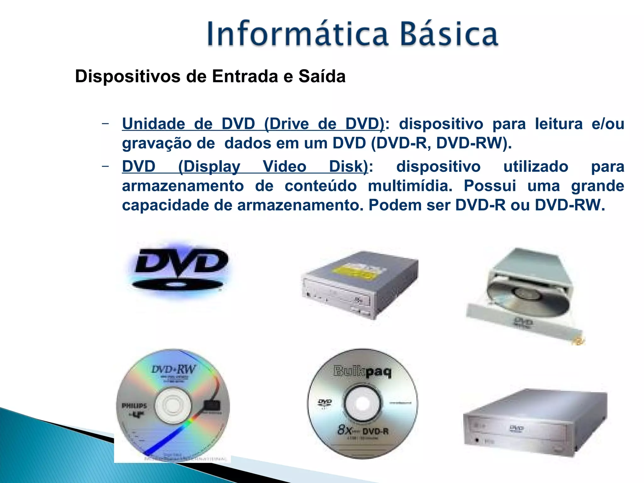 Dispositivos de Entrada e Saída
– Unidade de DVD (Drive de DVD): dispositivo para leitura e/ou
gravação de dados em um DVD (DVD-R, DVD-RW).
– DVD (Display Video Disk): dispositivo utilizado para
armazenamento de conteúdo multimídia. Possui uma grande
capacidade de armazenamento. Podem ser DVD-R ou DVD-RW.
 