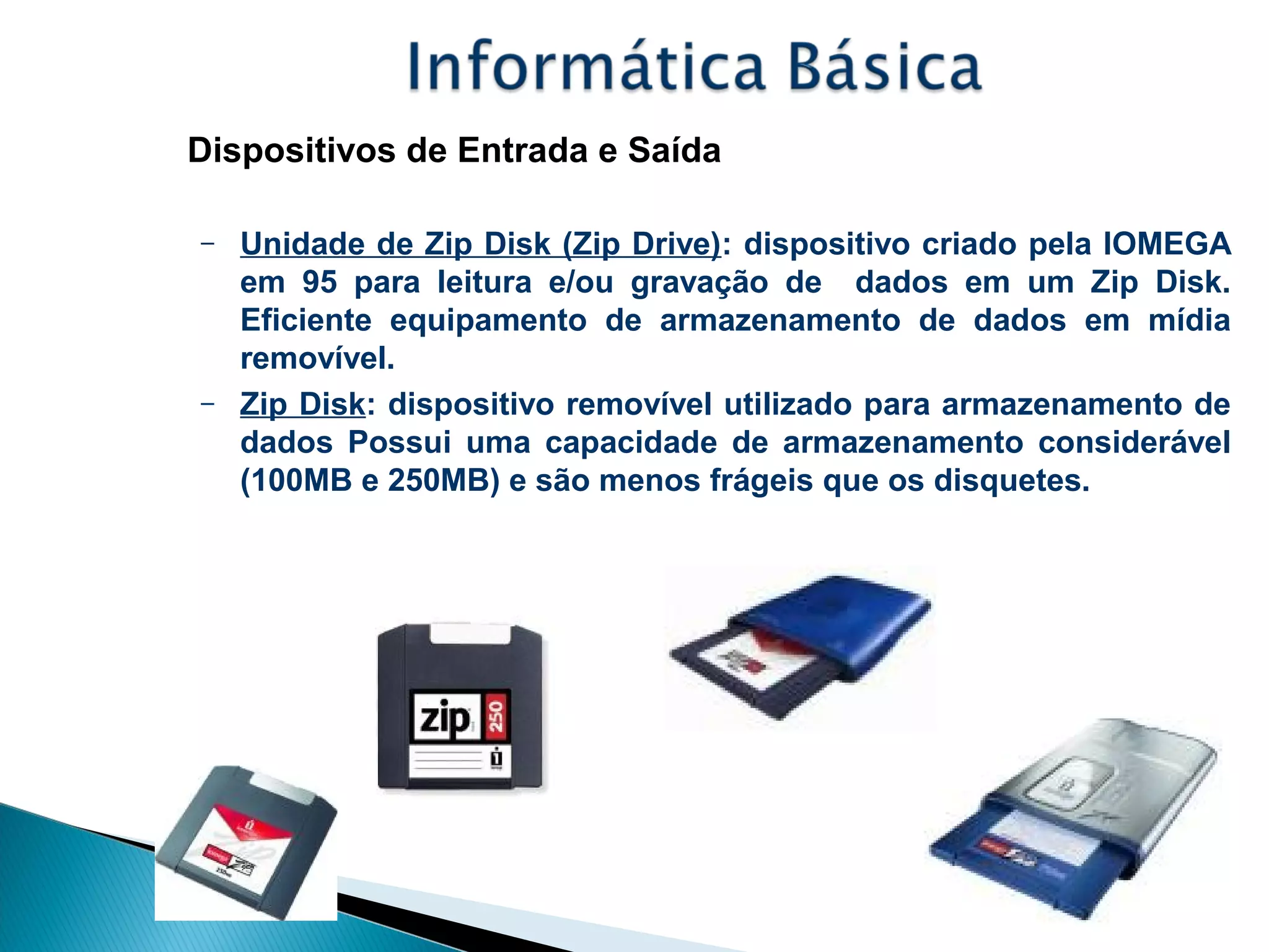 Dispositivos de Entrada e Saída
– Unidade de Zip Disk (Zip Drive): dispositivo criado pela IOMEGA
em 95 para leitura e/ou gravação de dados em um Zip Disk.
Eficiente equipamento de armazenamento de dados em mídia
removível.
– Zip Disk: dispositivo removível utilizado para armazenamento de
dados Possui uma capacidade de armazenamento considerável
(100MB e 250MB) e são menos frágeis que os disquetes.
 
