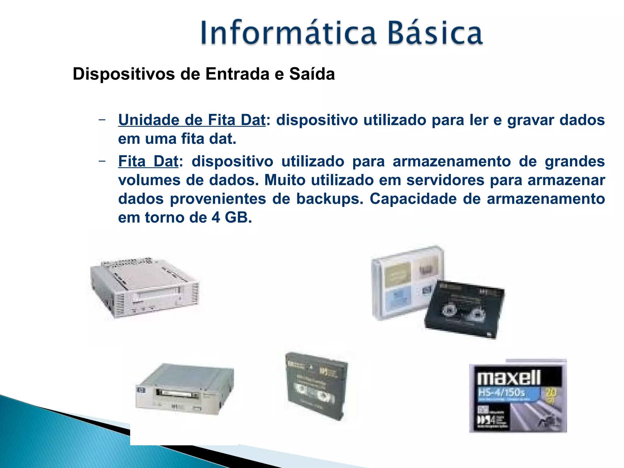 Dispositivos de Entrada e Saída
– Unidade de Fita Dat: dispositivo utilizado para ler e gravar dados
em uma fita dat.
– Fita Dat: dispositivo utilizado para armazenamento de grandes
volumes de dados. Muito utilizado em servidores para armazenar
dados provenientes de backups. Capacidade de armazenamento
em torno de 4 GB.
 