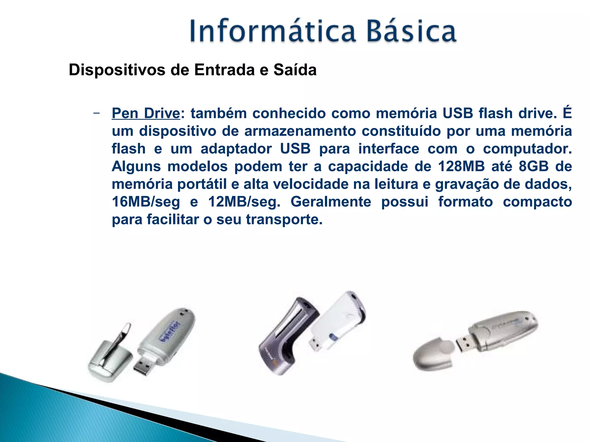 Dispositivos de Entrada e Saída
– Pen Drive: também conhecido como memória USB flash drive. É
um dispositivo de armazenamento constituído por uma memória
flash e um adaptador USB para interface com o computador.
Alguns modelos podem ter a capacidade de 128MB até 8GB de
memória portátil e alta velocidade na leitura e gravação de dados,
16MB/seg e 12MB/seg. Geralmente possui formato compacto
para facilitar o seu transporte.
 