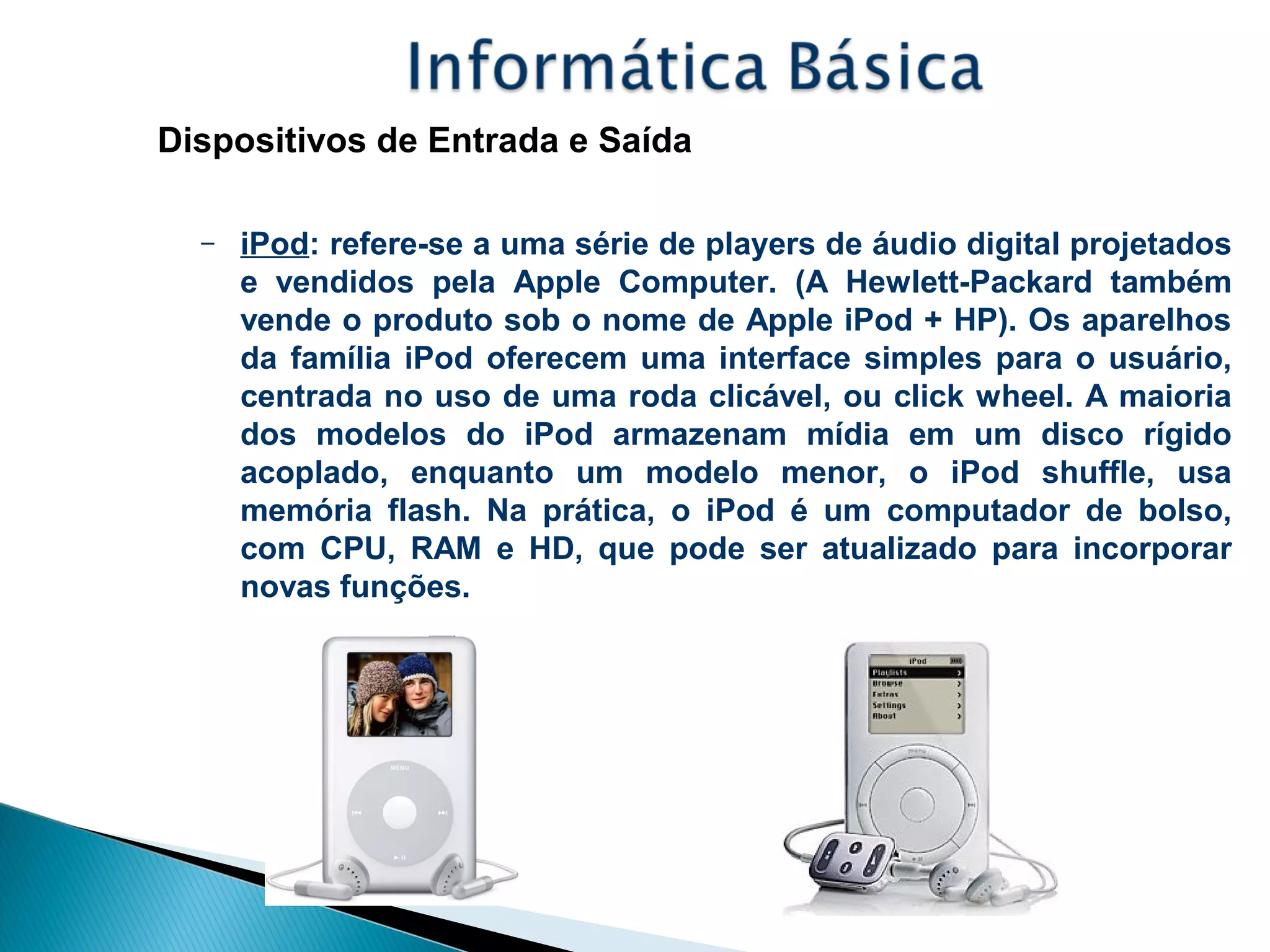 Dispositivos de Entrada e Saída
– iPod: refere-se a uma série de players de áudio digital projetados
e vendidos pela Apple Computer. (A Hewlett-Packard também
vende o produto sob o nome de Apple iPod + HP). Os aparelhos
da família iPod oferecem uma interface simples para o usuário,
centrada no uso de uma roda clicável, ou click wheel. A maioria
dos modelos do iPod armazenam mídia em um disco rígido
acoplado, enquanto um modelo menor, o iPod shuffle, usa
memória flash. Na prática, o iPod é um computador de bolso,
com CPU, RAM e HD, que pode ser atualizado para incorporar
novas funções.
 