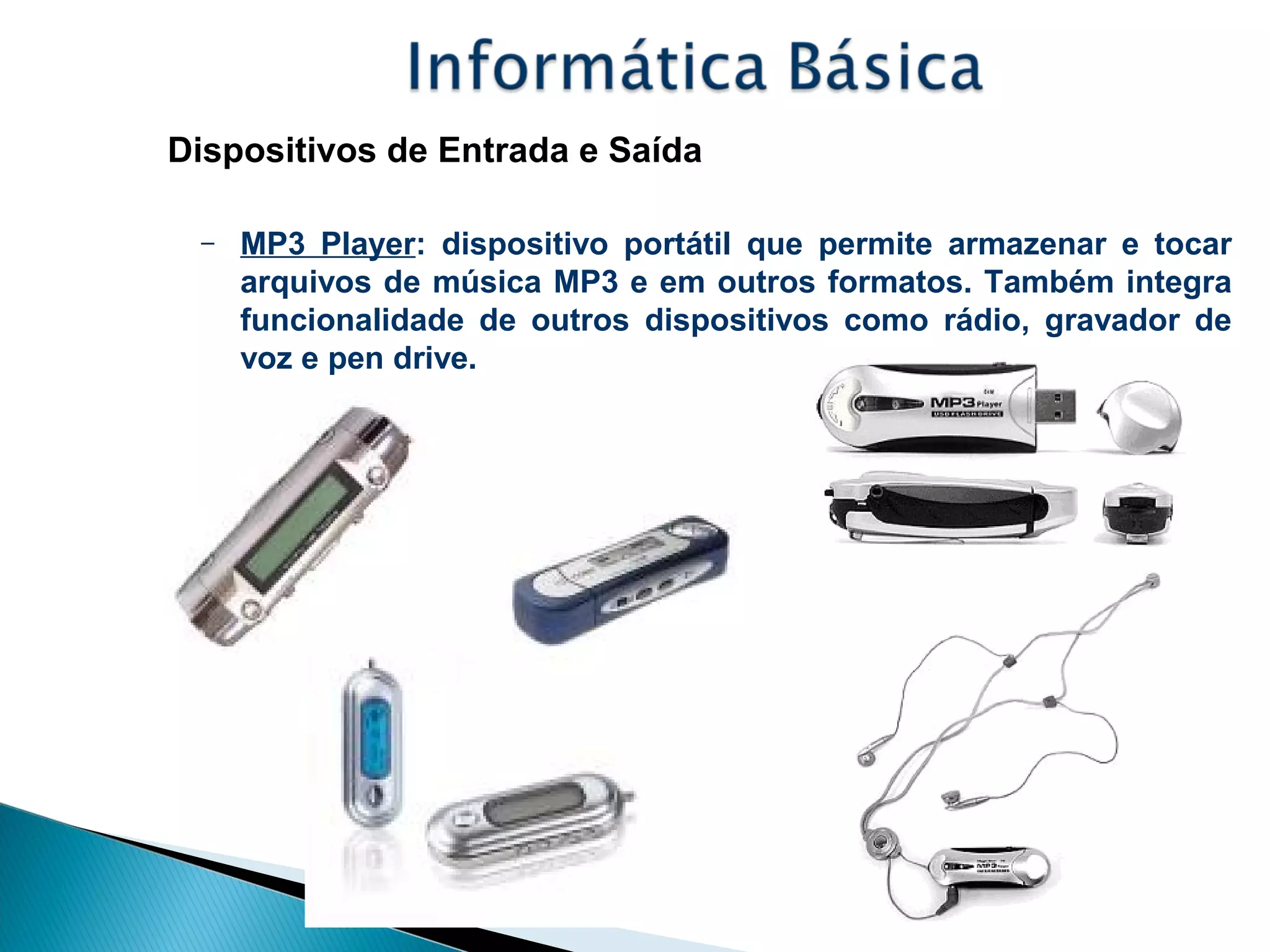 Dispositivos de Entrada e Saída
– MP3 Player: dispositivo portátil que permite armazenar e tocar
arquivos de música MP3 e em outros formatos. Também integra
funcionalidade de outros dispositivos como rádio, gravador de
voz e pen drive.
 