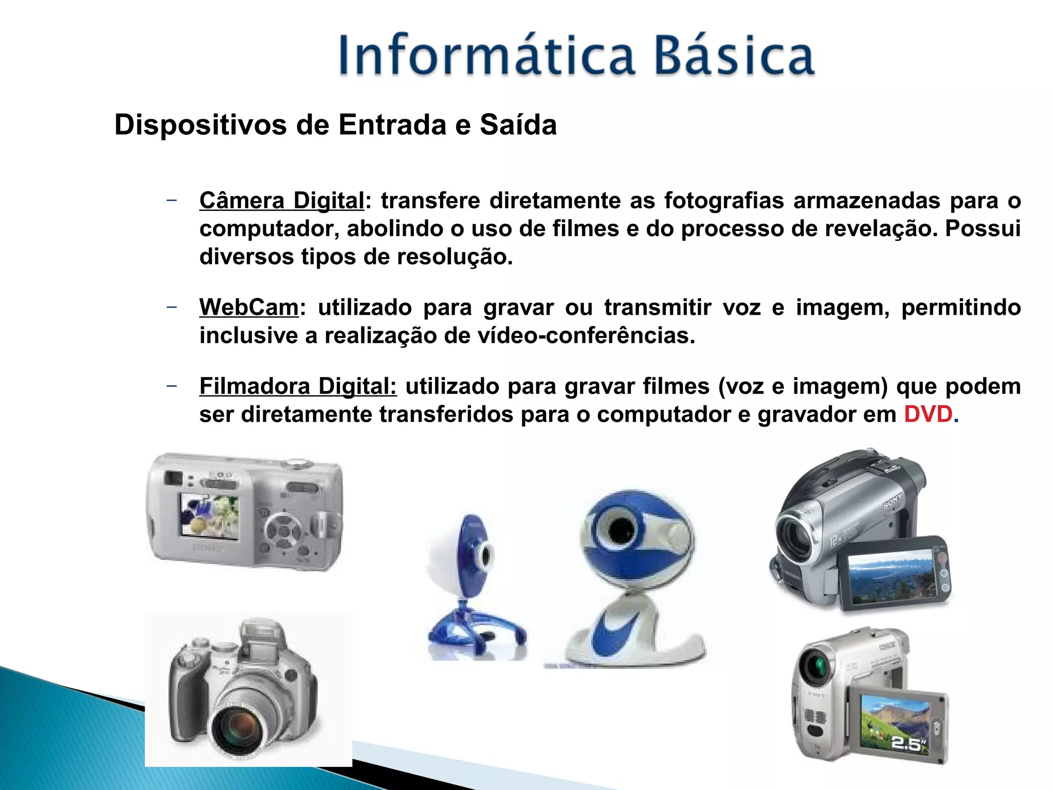Dispositivos de Entrada e Saída
– Câmera Digital: transfere diretamente as fotografias armazenadas para o
computador, abolindo o uso de filmes e do processo de revelação. Possui
diversos tipos de resolução.
– WebCam: utilizado para gravar ou transmitir voz e imagem, permitindo
inclusive a realização de vídeo-conferências.
– Filmadora Digital: utilizado para gravar filmes (voz e imagem) que podem
ser diretamente transferidos para o computador e gravador em DVD.
 