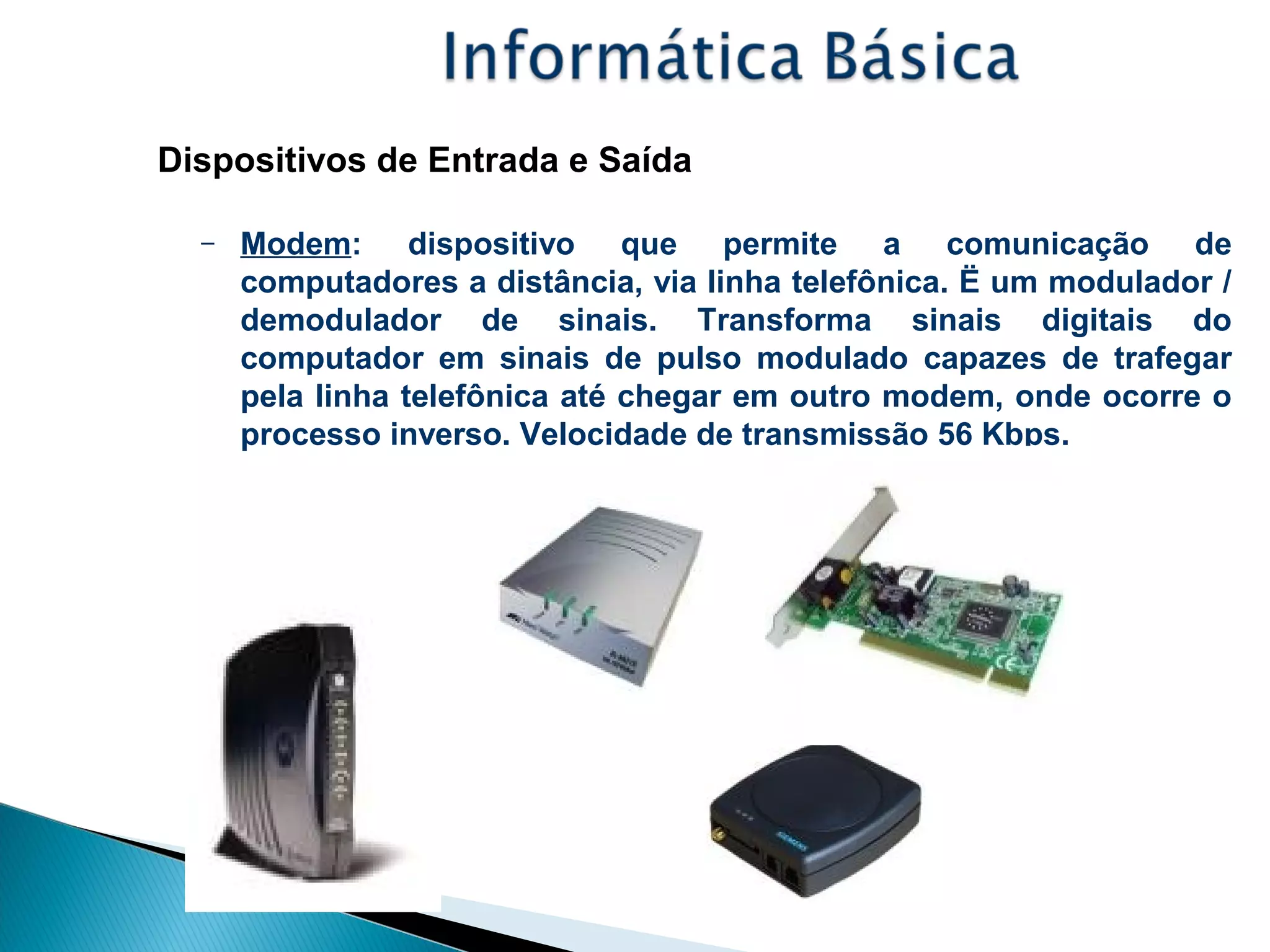 Dispositivos de Entrada e Saída
– Modem: dispositivo que permite a comunicação de
computadores a distância, via linha telefônica. Ë um modulador /
demodulador de sinais. Transforma sinais digitais do
computador em sinais de pulso modulado capazes de trafegar
pela linha telefônica até chegar em outro modem, onde ocorre o
processo inverso. Velocidade de transmissão 56 Kbps.
 