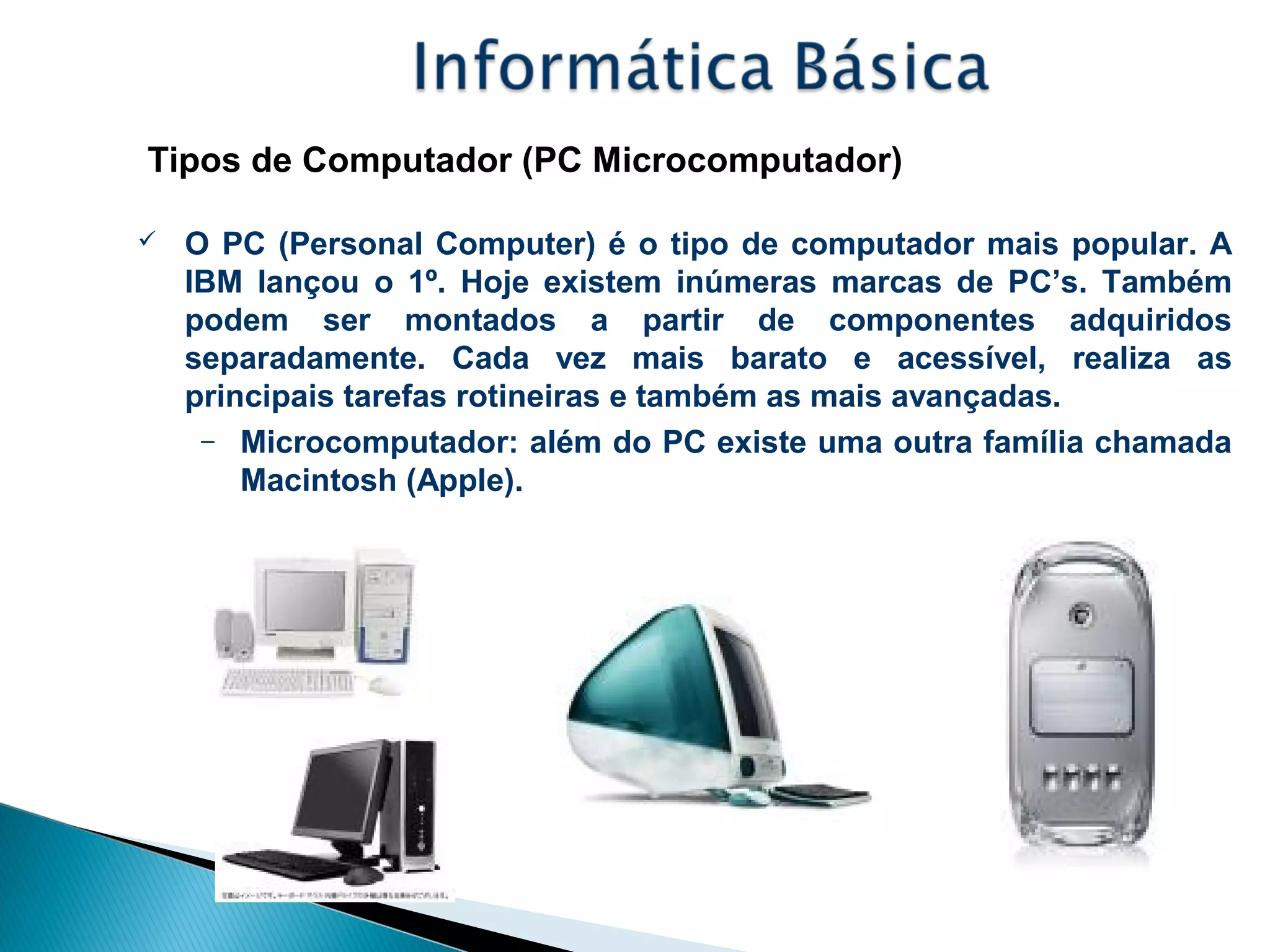 Tipos de Computador (PC Microcomputador)
 O PC (Personal Computer) é o tipo de computador mais popular. A
IBM lançou o 1º. Hoje existem inúmeras marcas de PC’s. Também
podem ser montados a partir de componentes adquiridos
separadamente. Cada vez mais barato e acessível, realiza as
principais tarefas rotineiras e também as mais avançadas.
– Microcomputador: além do PC existe uma outra família chamada
Macintosh (Apple).
 