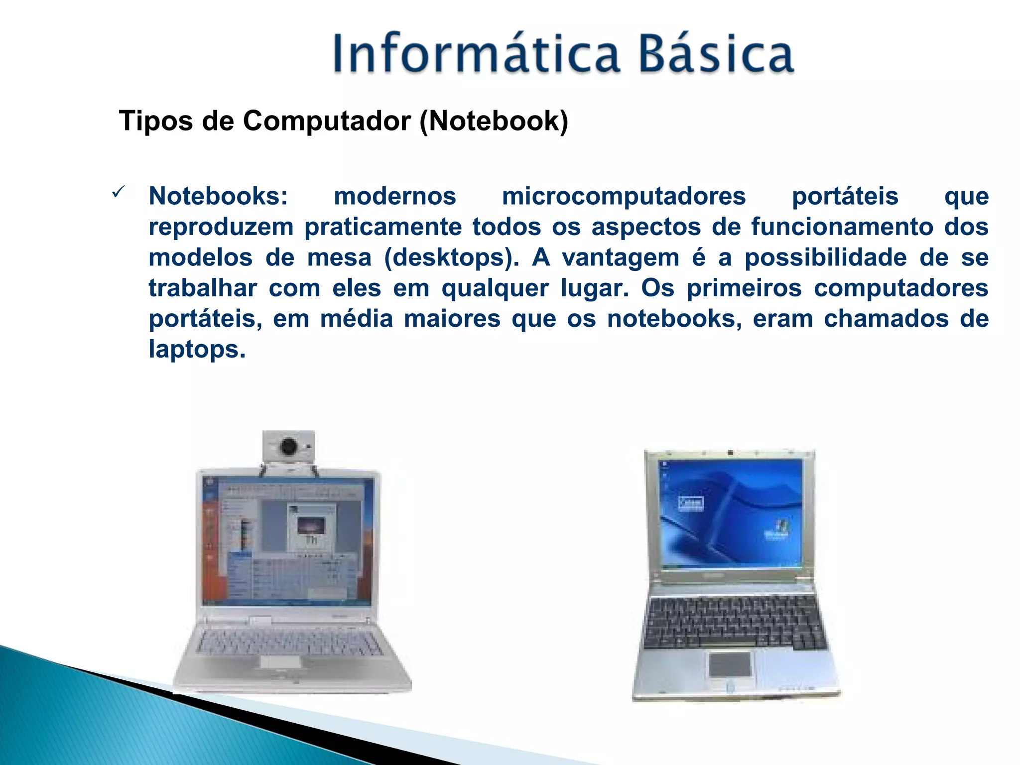 Tipos de Computador (Notebook)
 Notebooks: modernos microcomputadores portáteis que
reproduzem praticamente todos os aspectos de funcionamento dos
modelos de mesa (desktops). A vantagem é a possibilidade de se
trabalhar com eles em qualquer lugar. Os primeiros computadores
portáteis, em média maiores que os notebooks, eram chamados de
laptops.
 