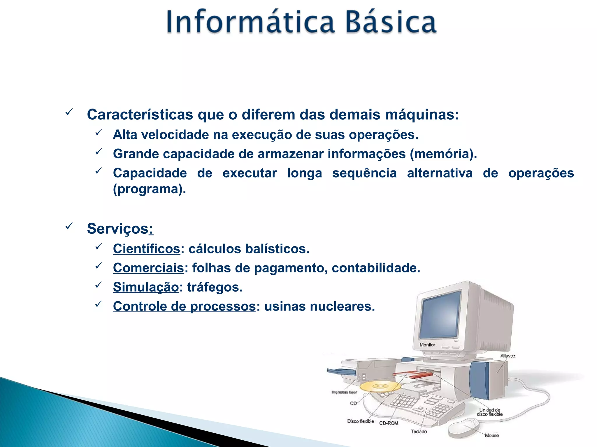 Conceitos - Computador
 Características que o diferem das demais máquinas:
 Alta velocidade na execução de suas operações.
 Grande capacidade de armazenar informações (memória).
 Capacidade de executar longa sequência alternativa de operações
(programa).
 Serviços:
 Científicos: cálculos balísticos.
 Comerciais: folhas de pagamento, contabilidade.
 Simulação: tráfegos.
 Controle de processos: usinas nucleares.
 