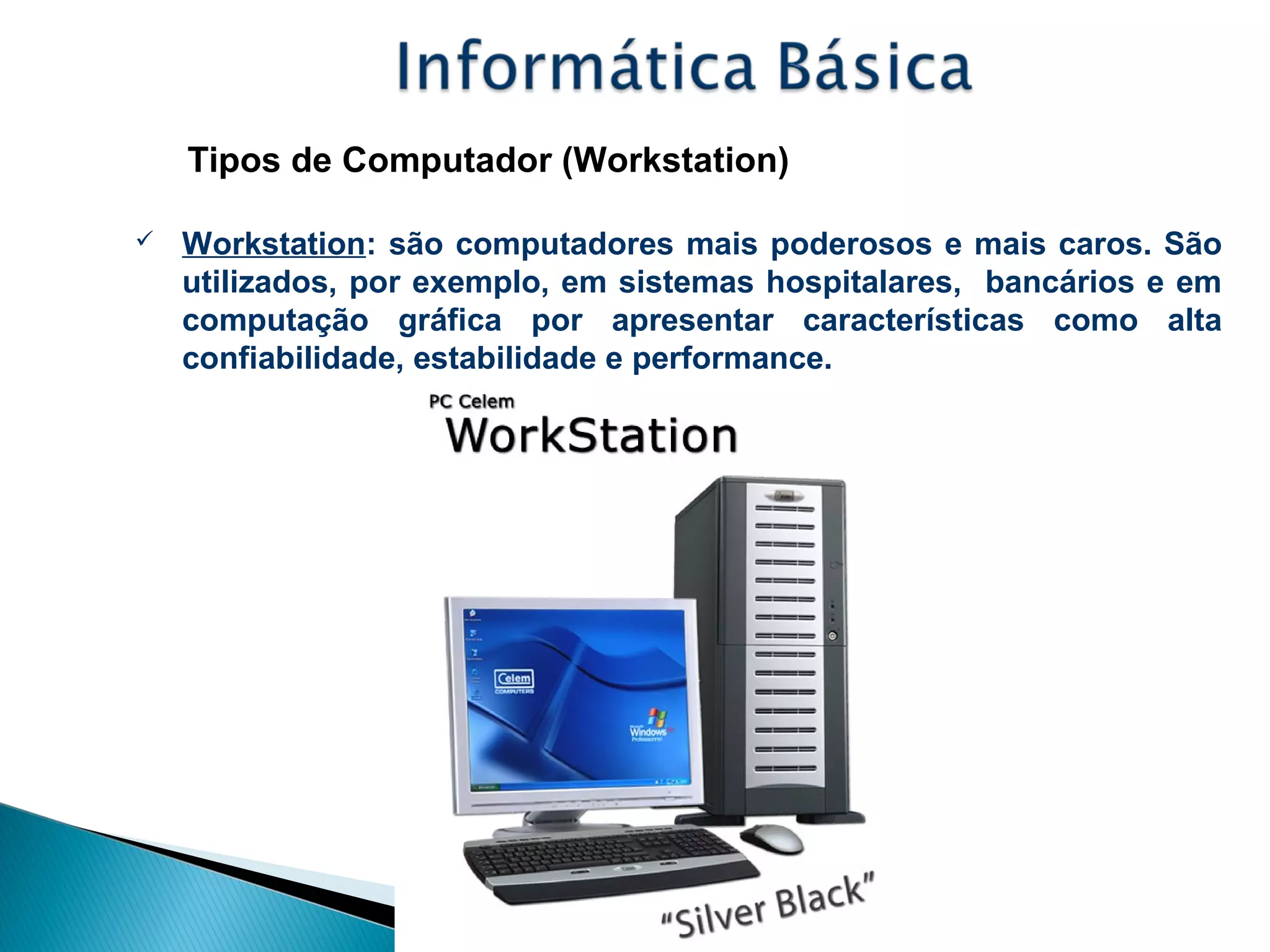 Tipos de Computador (Workstation)
 Workstation: são computadores mais poderosos e mais caros. São
utilizados, por exemplo, em sistemas hospitalares, bancários e em
computação gráfica por apresentar características como alta
confiabilidade, estabilidade e performance.
 