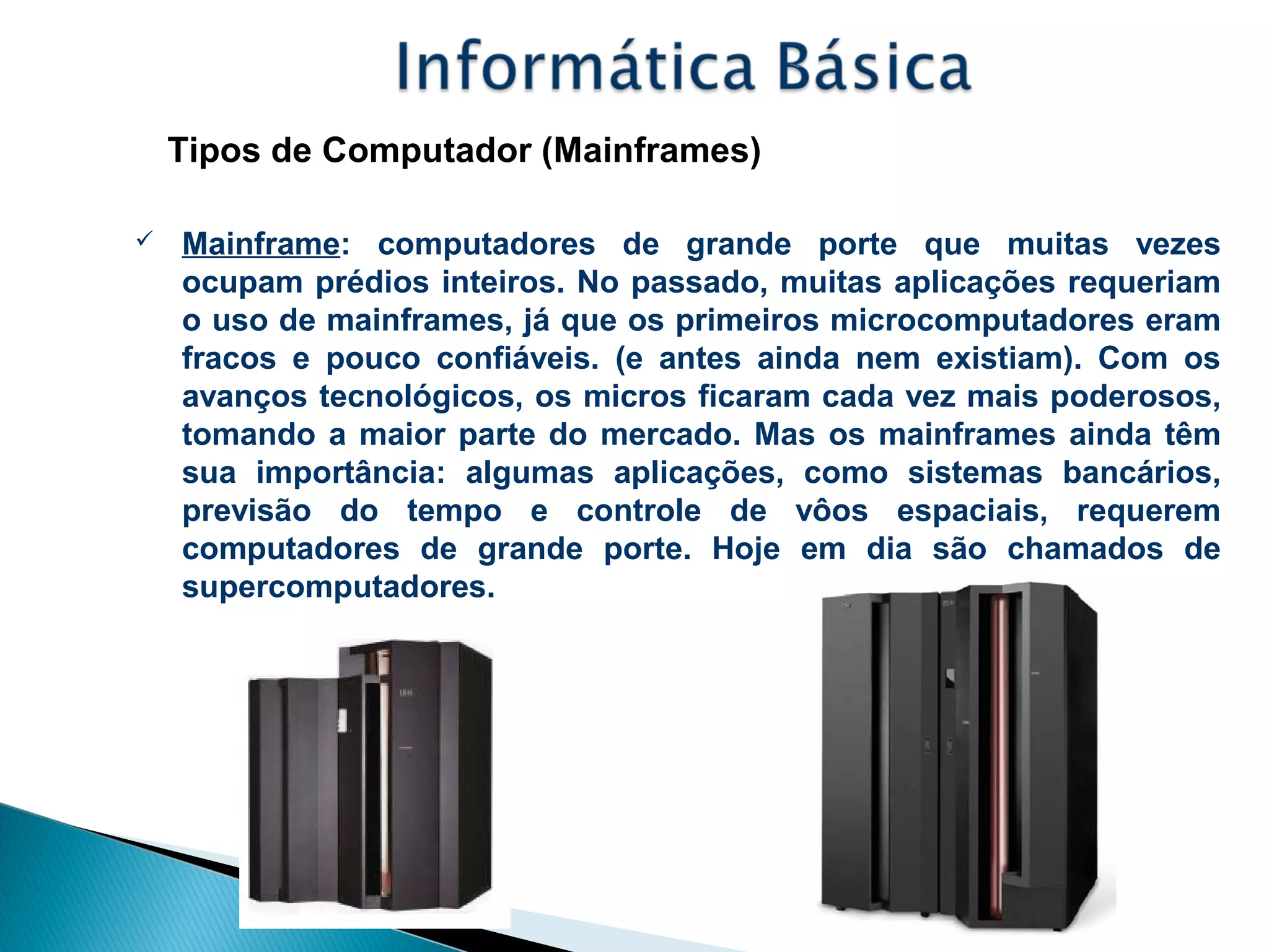 Tipos de Computador (Mainframes)
 Mainframe: computadores de grande porte que muitas vezes
ocupam prédios inteiros. No passado, muitas aplicações requeriam
o uso de mainframes, já que os primeiros microcomputadores eram
fracos e pouco confiáveis. (e antes ainda nem existiam). Com os
avanços tecnológicos, os micros ficaram cada vez mais poderosos,
tomando a maior parte do mercado. Mas os mainframes ainda têm
sua importância: algumas aplicações, como sistemas bancários,
previsão do tempo e controle de vôos espaciais, requerem
computadores de grande porte. Hoje em dia são chamados de
supercomputadores.
 