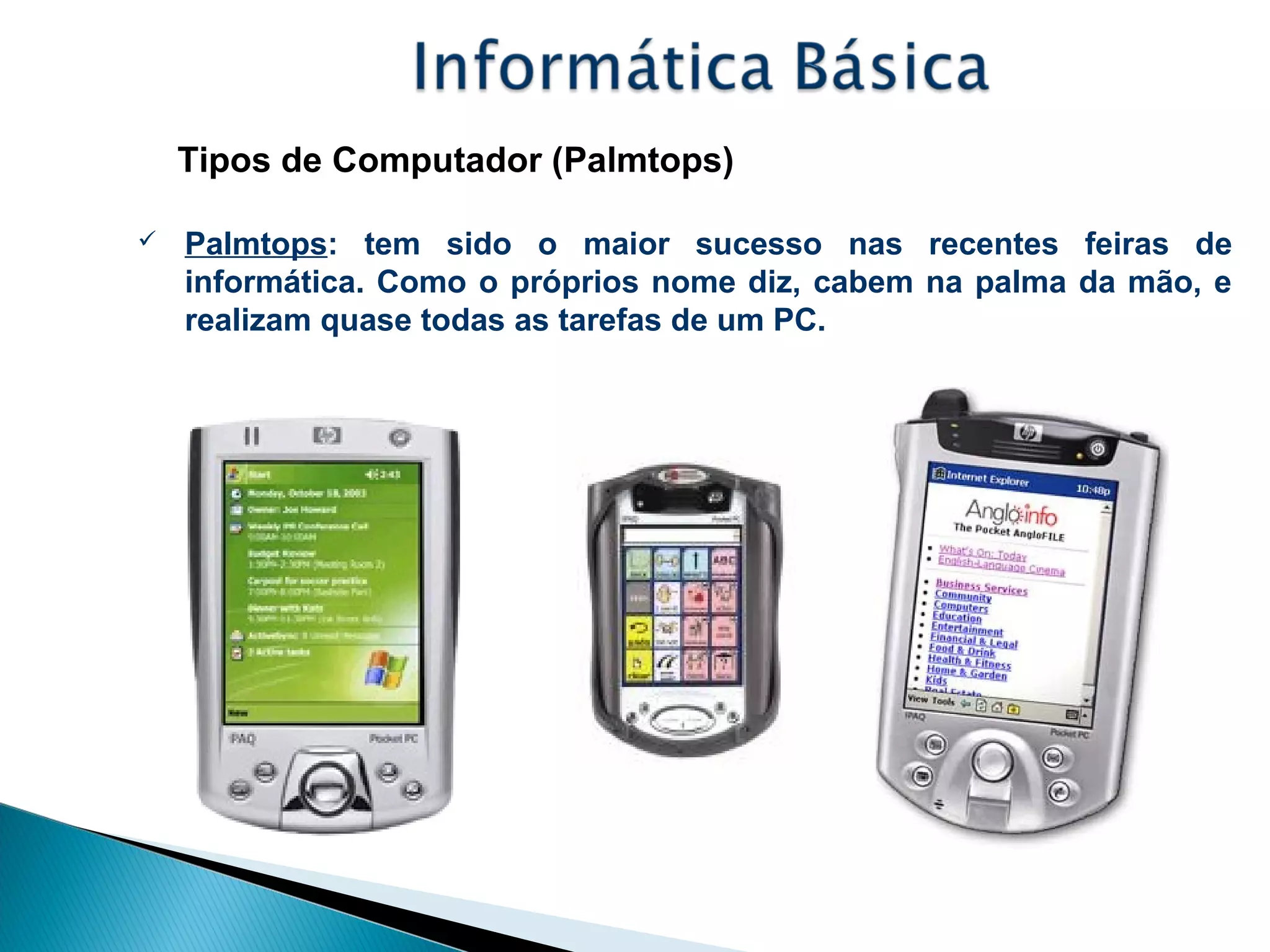 Tipos de Computador (Palmtops)
 Palmtops: tem sido o maior sucesso nas recentes feiras de
informática. Como o próprios nome diz, cabem na palma da mão, e
realizam quase todas as tarefas de um PC.
 