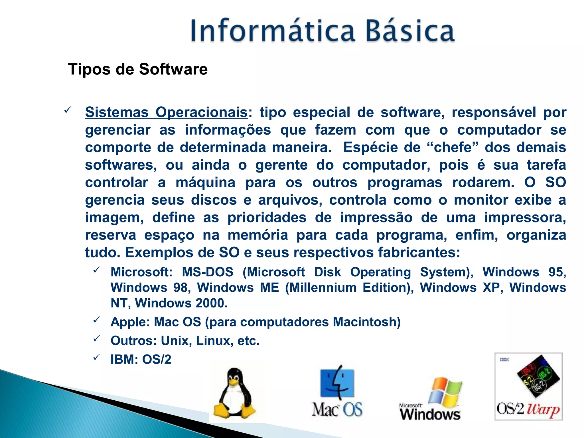 Tipos de Software
 Sistemas Operacionais: tipo especial de software, responsável por
gerenciar as informações que fazem com que o computador se
comporte de determinada maneira. Espécie de “chefe” dos demais
softwares, ou ainda o gerente do computador, pois é sua tarefa
controlar a máquina para os outros programas rodarem. O SO
gerencia seus discos e arquivos, controla como o monitor exibe a
imagem, define as prioridades de impressão de uma impressora,
reserva espaço na memória para cada programa, enfim, organiza
tudo. Exemplos de SO e seus respectivos fabricantes:
 Microsoft: MS-DOS (Microsoft Disk Operating System), Windows 95,
Windows 98, Windows ME (Millennium Edition), Windows XP, Windows
NT, Windows 2000.
 Apple: Mac OS (para computadores Macintosh)
 Outros: Unix, Linux, etc.
 IBM: OS/2
 