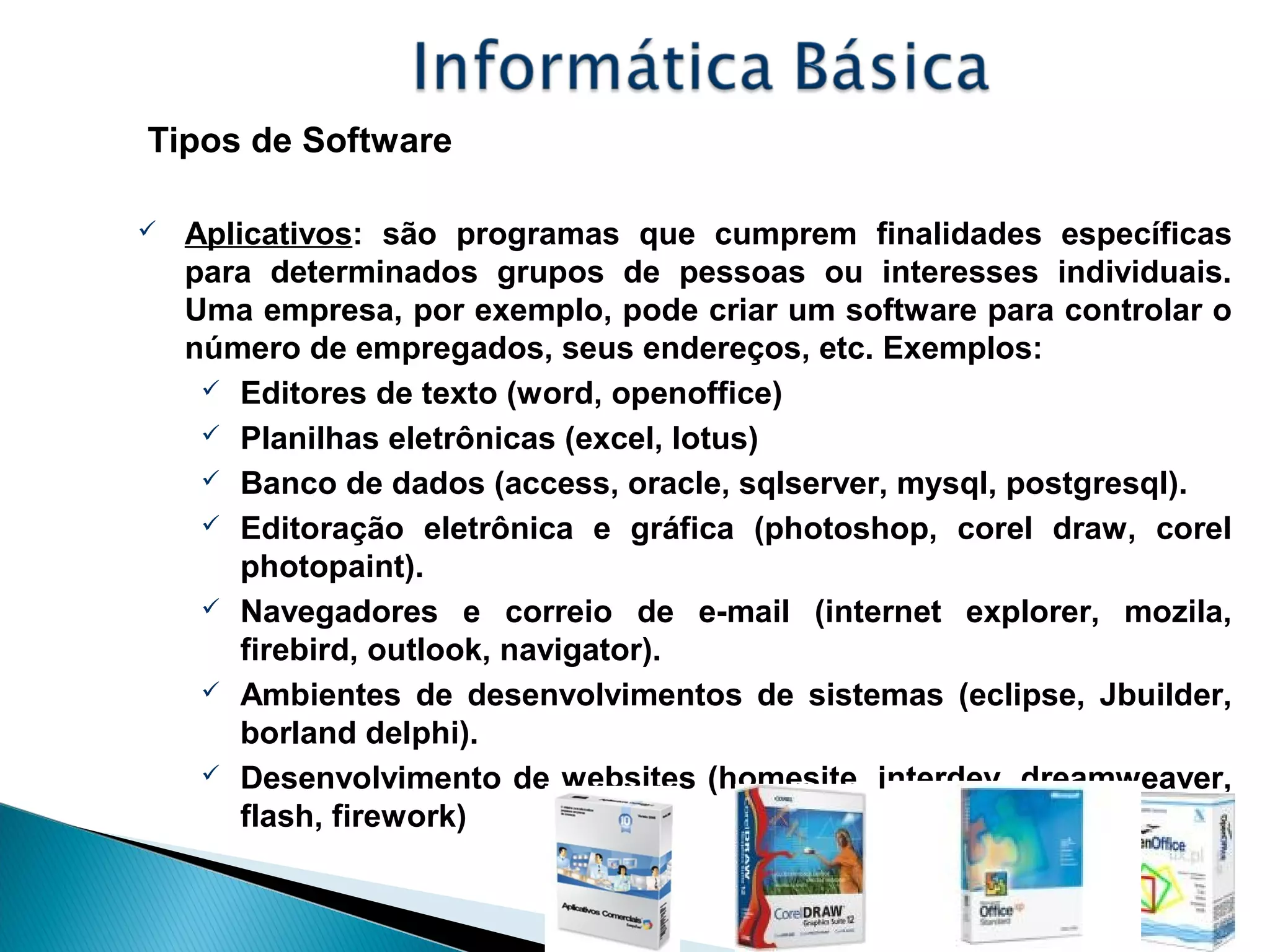 Tipos de Software
 Aplicativos: são programas que cumprem finalidades específicas
para determinados grupos de pessoas ou interesses individuais.
Uma empresa, por exemplo, pode criar um software para controlar o
número de empregados, seus endereços, etc. Exemplos:
 Editores de texto (word, openoffice)
 Planilhas eletrônicas (excel, lotus)
 Banco de dados (access, oracle, sqlserver, mysql, postgresql).
 Editoração eletrônica e gráfica (photoshop, corel draw, corel
photopaint).
 Navegadores e correio de e-mail (internet explorer, mozila,
firebird, outlook, navigator).
 Ambientes de desenvolvimentos de sistemas (eclipse, Jbuilder,
borland delphi).
 Desenvolvimento de websites (homesite, interdev, dreamweaver,
flash, firework)
 