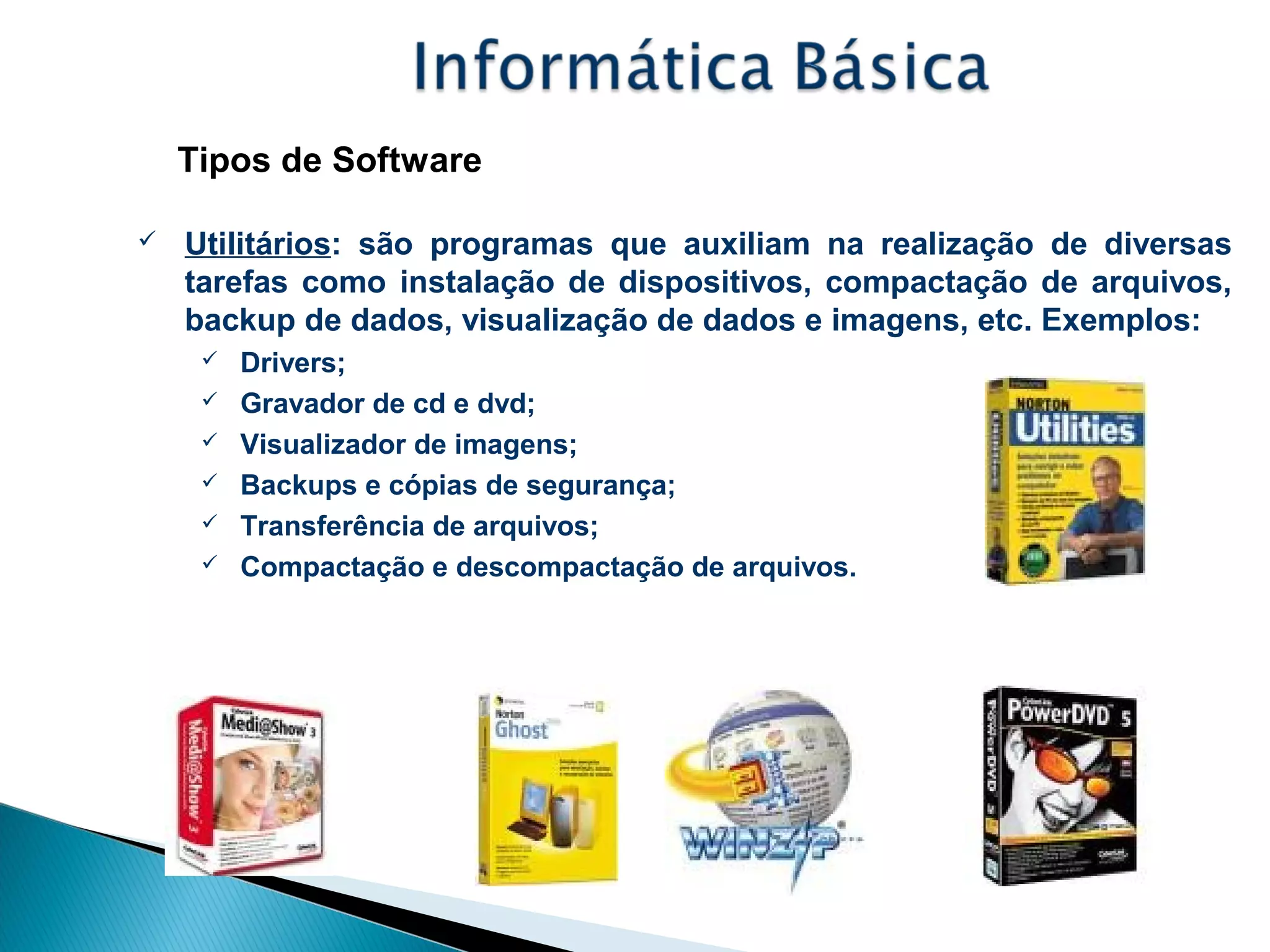 Tipos de Software
 Utilitários: são programas que auxiliam na realização de diversas
tarefas como instalação de dispositivos, compactação de arquivos,
backup de dados, visualização de dados e imagens, etc. Exemplos:
 Drivers;
 Gravador de cd e dvd;
 Visualizador de imagens;
 Backups e cópias de segurança;
 Transferência de arquivos;
 Compactação e descompactação de arquivos.
 