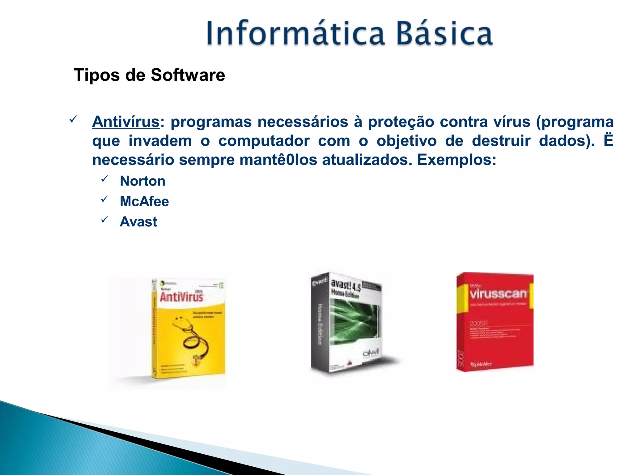 Tipos de Software
 Antivírus: programas necessários à proteção contra vírus (programa
que invadem o computador com o objetivo de destruir dados). Ë
necessário sempre mantê0los atualizados. Exemplos:
 Norton
 McAfee
 Avast
 