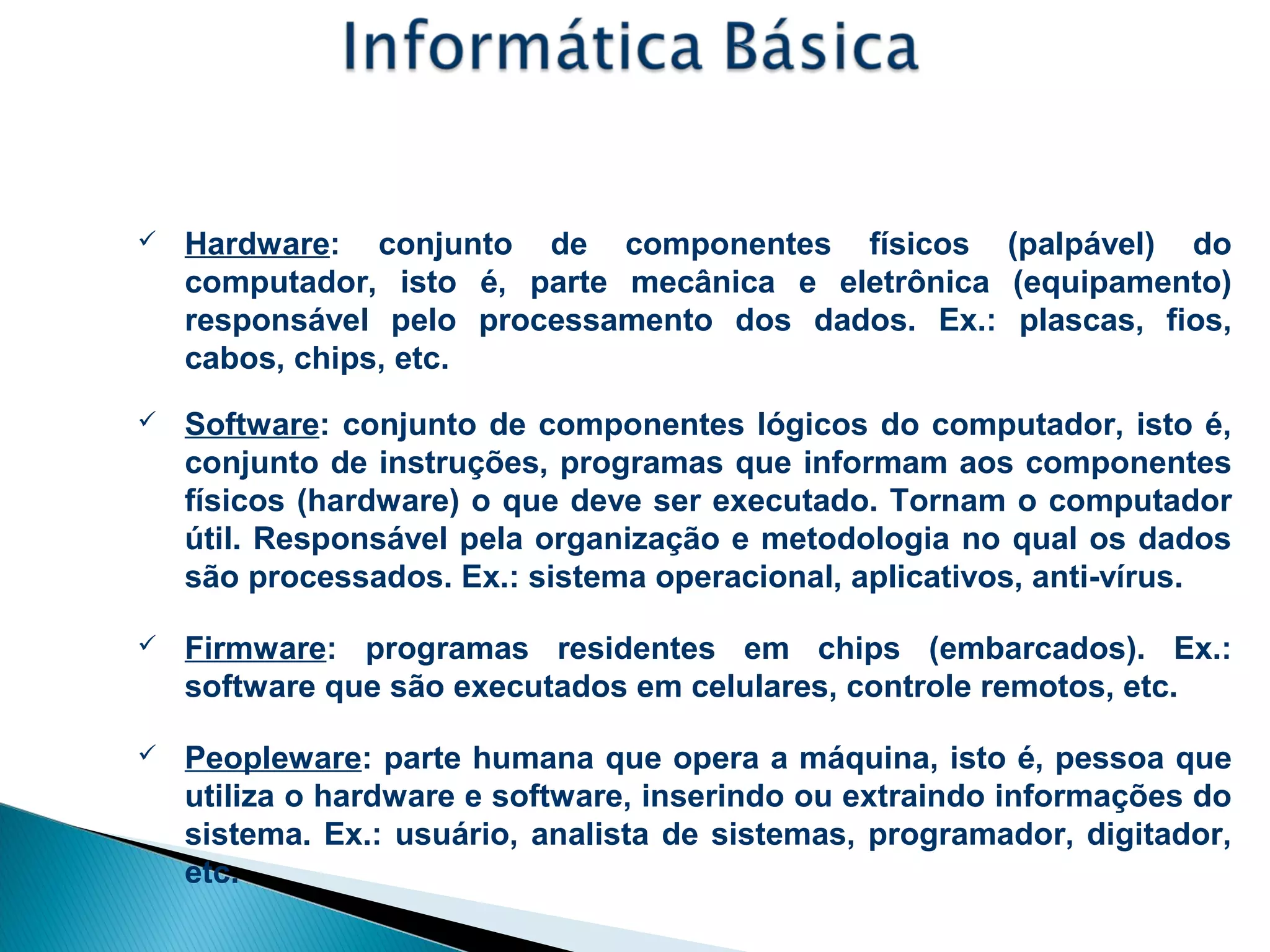 Áreas da Informática:
 Hardware: conjunto de componentes físicos (palpável) do
computador, isto é, parte mecânica e eletrônica (equipamento)
responsável pelo processamento dos dados. Ex.: plascas, fios,
cabos, chips, etc.
 Software: conjunto de componentes lógicos do computador, isto é,
conjunto de instruções, programas que informam aos componentes
físicos (hardware) o que deve ser executado. Tornam o computador
útil. Responsável pela organização e metodologia no qual os dados
são processados. Ex.: sistema operacional, aplicativos, anti-vírus.
 Firmware: programas residentes em chips (embarcados). Ex.:
software que são executados em celulares, controle remotos, etc.
 Peopleware: parte humana que opera a máquina, isto é, pessoa que
utiliza o hardware e software, inserindo ou extraindo informações do
sistema. Ex.: usuário, analista de sistemas, programador, digitador,
etc.
 