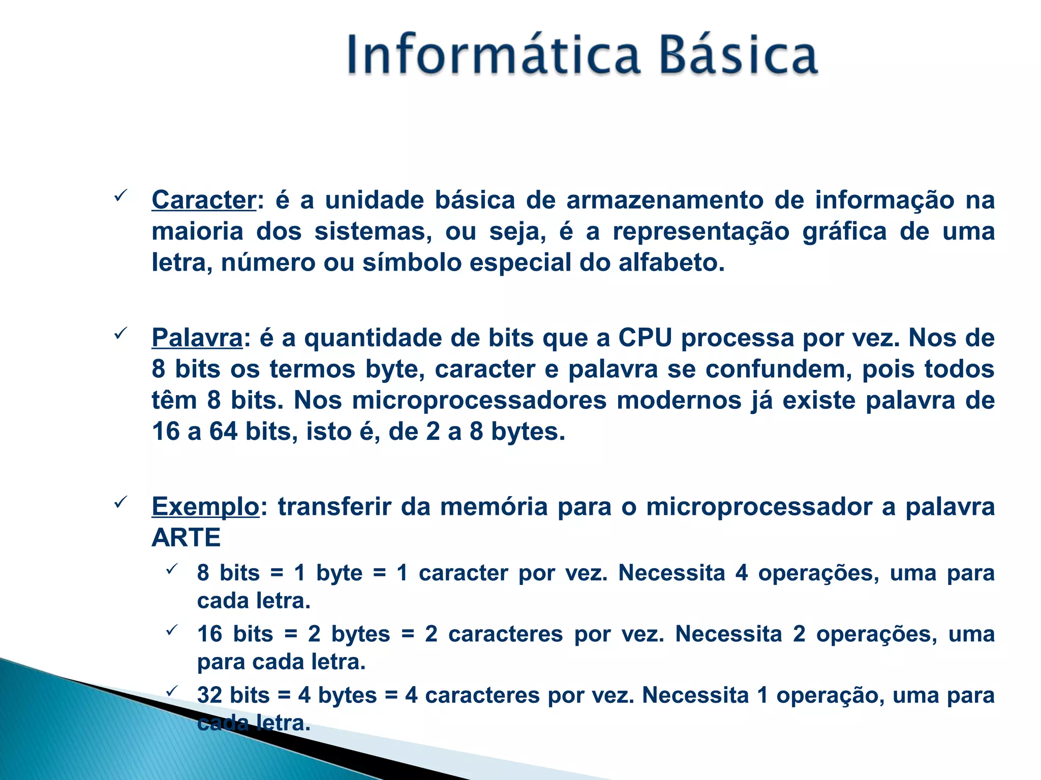 Unidade de Medida de Informação
 Caracter: é a unidade básica de armazenamento de informação na
maioria dos sistemas, ou seja, é a representação gráfica de uma
letra, número ou símbolo especial do alfabeto.
 Palavra: é a quantidade de bits que a CPU processa por vez. Nos de
8 bits os termos byte, caracter e palavra se confundem, pois todos
têm 8 bits. Nos microprocessadores modernos já existe palavra de
16 a 64 bits, isto é, de 2 a 8 bytes.
 Exemplo: transferir da memória para o microprocessador a palavra
ARTE
 8 bits = 1 byte = 1 caracter por vez. Necessita 4 operações, uma para
cada letra.
 16 bits = 2 bytes = 2 caracteres por vez. Necessita 2 operações, uma
para cada letra.
 32 bits = 4 bytes = 4 caracteres por vez. Necessita 1 operação, uma para
cada letra.
 
