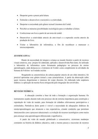 •   Despertar gosto e prazer pela leitura.

   •   Estimular e desenvolver o raciocínio e a criatividade.

   •   Despertar a curiosidade pelo gênero textual Literatura de Cordel.

   •   Perceber as inúmeras possibilidades tecnológicas para se trabalhar a leitura.

   •   Confeccionar um livro a partir de um texto de cordel.

   •   Desenvolver a criatividade através da arte-visual e a expressão escrita através da
       produção do livro.

   •   Visitar o laboratório de informática, a fim de reconhecer e manusear o
       microcomputador.



JUSTIFICATIVA:

          Diante da necessidade de integrar a criança ao mundo literário a partir de recursos
visuais atrativos, esse projeto foi elaborado, aplicado e desenvolvido.Para tanto, foi utilizado
o laboratório de informática como ferramenta pedagógica no processo de ensino
aprendizagem, onde destacou-se a Literatura de Cordel, como complemento às atividades da
Semana do Folclore na Unidade escolar.

          Resgatando as características da cultura popular através de um slide interativo, foi
possível apresentar esse gênero textual e suas características. A partir da observação sobre
quais recursos despertariam o interesse do corpo discente, foi elaborada toda seqüencia
didática e a aplicação da mesma ficou enriquecida pela integração dos envolvidos.



REVISÃO TEÓRICA:

             A educação constitui a base de toda a formação e organização humana. Os
instrumentos usados durante todo este processo são de extrema importância para construção e
reprodução de visão de mundo, para formação de cidadãos efetivamente participativos e
estimulados. Partindo-se deste ponto é visível a necessidade de adequações didáticas de
ensino/aprendizagem que alcancem a tais expectativas, criando condições que permitam
interconexões com o processo educacional e a evolução de recursos tecnológicos como meios
para alcançar uma aprendizagem diferenciada e significativa.
       A partir da visão de mundo globalizado e comunicativo, ocorreram mudanças
constantes na história da didática educativa, onde a mesma passou a necessitar de recursos

                                                                                              2
 