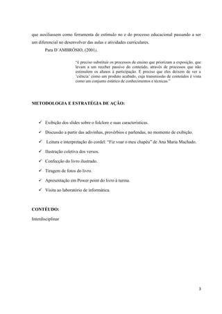 que auxiliassem como ferramenta de estímulo no e do processo educacional passando a ser
um diferencial no desenvolver das aulas e atividades curriculares.
       Para D´AMBRÓSIO, (2001),

                        “é preciso substituir os processos de ensino que priorizam a exposição, que
                        levam a um receber passivo do conteúdo, através de processos que não
                        estimulem os alunos à participação. É preciso que eles deixem de ver a
                        ’ciência’ como um produto acabado, cuja transmissão de conteúdos é vista
                        como um conjunto estático de conhecimentos e técnicas.”




METODOLOGIA E ESTRATÉGIA DE AÇÃO:



    Exibição dos slides sobre o folclore e suas características.

    Discussão a partir das adivinhas, provérbios e parlendas, no momento de exibição.

    Leitura e interpretação do cordel: “Fiz voar o meu chapéu” de Ana Maria Machado.

    Ilustração coletiva dos versos.

    Confecção do livro ilustrado.

    Tiragem de fotos do livro.

    Apresentação em Power point do livro à turma.

    Visita ao laboratório de informática.



CONTÉUDO:

Interdisciplinar




                                                                                                 3
 