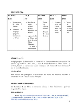 CRONOGRAMA:

SEGUNDA                   TERÇA                   QUARTA              QUINTA             SEXTA

23/08                     24/08                   25/08               26/08              27/08

   •     Apresentação        •    Explicação         •    Ilustra-       •    Apresen-      •    Visita
         do slide: O              sobre       o           ção                 tação em           ao
         folclore                 gênero                  coletiva            Power              labora-
                                  textual:                do texto.           point do           tório de
   •     Momento de
                                  Literatura de                               livro à            informá
         integração
                                  Cordel.            •    Tiragem             turma              tica.
         (perguntas                                       de fotos
         relacionadas        •    Apresentação            do livro
         ao vídeo)                e leitura do
                                  texto de Ana
                                  Maria
                                  Machado
                                  “Fiz voar o
                                  meu chapéu”




       PÚBLICO ALVO:

       Esse projeto pode ser desenvolvido do 1º ao 5º ano do Ensino Fundamental, desde que ao ser
       aplicado seja analisada a faixa etária, o nível do desenvolvimento da leitura, escrita e o
       contexto, fazendo as necessárias e devidas adaptações. Este foi aplicado numa turma do 2º
       ano do Ensino Fundamental.

       AVALIAÇÃO:

       Será mediada pela participação e envolvimento dos alunos nos trabalhos realizados e
       construídos em sala e através de auto-avaliações.



       PROBLEMAS ENCONTRADOS:

       Em decorrência de um defeito na impressora scanner, os slides foram feitos a partir da
       tiragem de fotos digitais.

       BIBLIOGRAFIA:

            Fonte: http://www.webartigos.com/articles/17705/1/RECURSOS-TECNOLOGICOS-
       COMO-ESTRATEGIAS-DE-APRENDIZAGEM-NO-ENSINO-DE-CIENCIAS-E-
       BIOLOGIA/pagina1.html#ixzz0yxPWStsi
                                                                                                    4
 