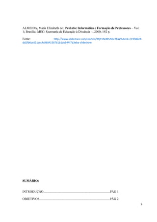 ALMEIDA, Maria Elizabeth de; ProInfo: Informática e Formação de Professores – Vol.
1; Brasília: MEC/ Secretaria de Educação à Distância –, 2000; 192 p.

Fonte:                http://www.slideshare.net/confirm/MjY1NzM5NDc7bW9ubmk=/1938028-
dd2fb6ce551ccc4c9884538781b1ab644f7d3eba-slideshow




SUMÁRIO:


INTRODUÇÃO....................................................................................PÁG 1

OBJETIVOS.........................................................................................PÁG 2
                                                                                                          5
 