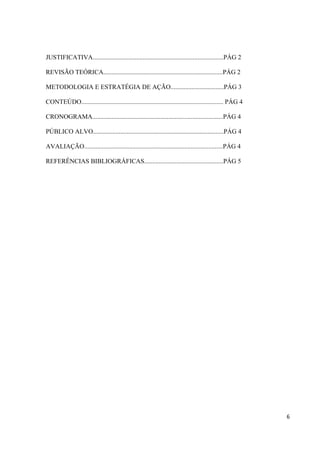 JUSTIFICATIVA.................................................................................PÁG 2

REVISÃO TEÓRICA..........................................................................PÁG 2

METODOLOGIA E ESTRATÉGIA DE AÇÃO.................................PÁG 3

CONTEÚDO........................................................................................ PÁG 4

CRONOGRAMA.................................................................................PÁG 4

PÚBLICO ALVO.................................................................................PÁG 4

AVALIAÇÃO......................................................................................PÁG 4

REFERÊNCIAS BIBLIOGRÁFICAS.................................................PÁG 5




                                                                                                         6
 