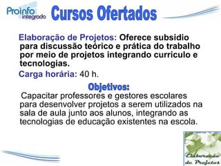 Elaboração de Projetos:  Oferece subsidio para discussão teórico e prática do trabalho por meio de projetos integrando currículo e tecnologias. Carga horária:  40 h. Capacitar professores e gestores escolares para desenvolver projetos a serem utilizados na sala de aula junto aos alunos, integrando as tecnologias de educação existentes na escola. Cursos Ofertados Objetivos: 