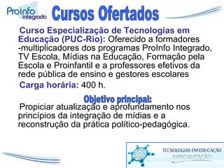 Curso Especialização de Tecnologias em Educação (PUC-Rio):   Oferecido a formadores -multiplicadores dos programas ProInfo Integrado, TV Escola, Mídias na Educação, Formação pela Escola e Proinfantil e a professores efetivos da rede pública de ensino e gestores escolares  Carga horária:  400 h. Propiciar atualização e aprofundamento nos princípios da integração de mídias e a reconstrução da prática político-pedagógica. Cursos Ofertados Objetivo principal: 